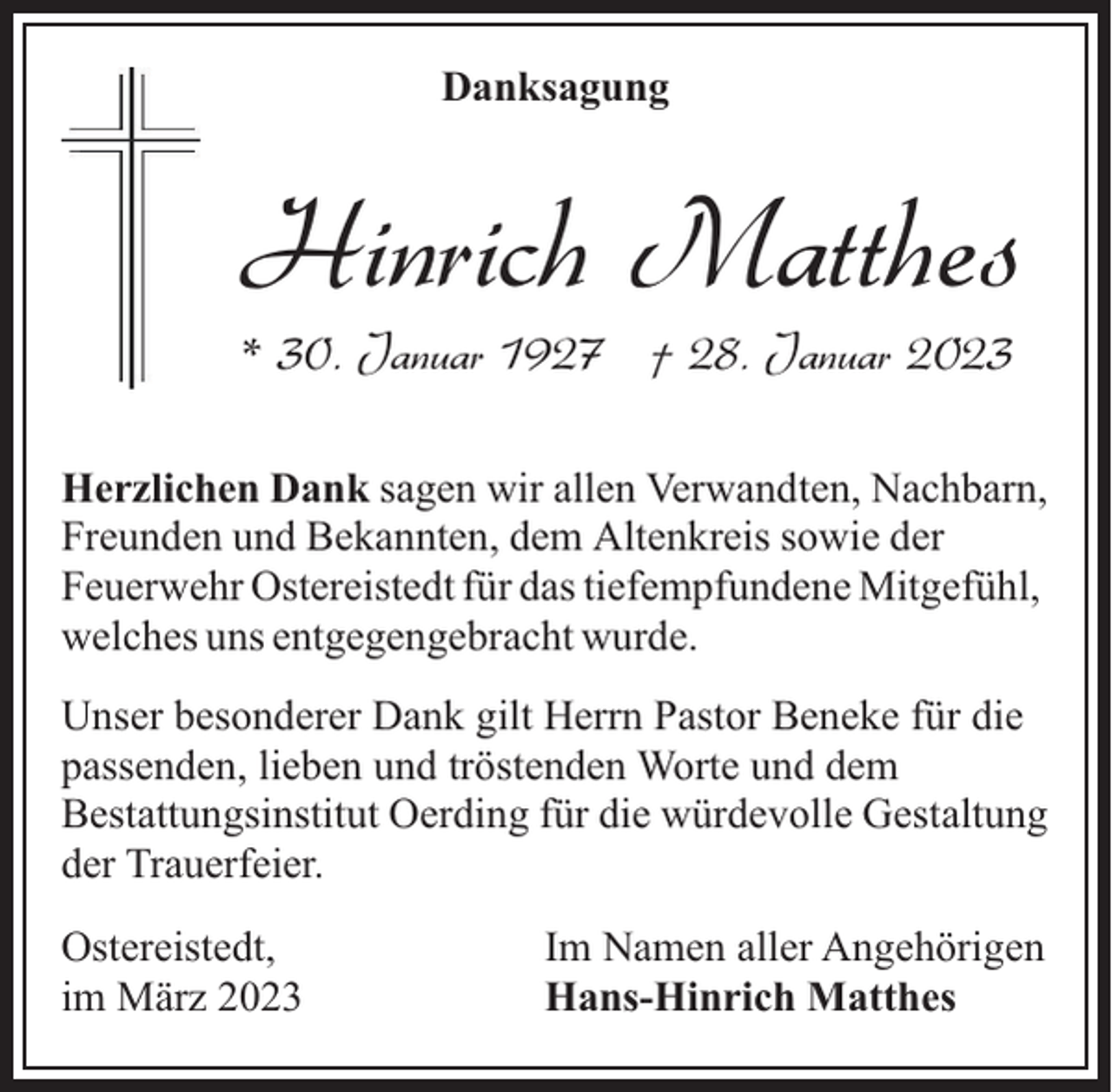 <p>Danksagung</p><p>Hinrich Matthes<br />* 30. Januar 1927 † 28. Januar 2023</p><p>Herzlichen Dank sagen wir allen Verwandten, Nachbarn,<br />Freunden und Bekannten, dem Altenkreis sowie der<br />Feuerwehr Ostereistedt für das tiefempfundene Mitgefühl,<br />welches uns entgegengebracht wurde.<br />Unser besonderer Dank gilt Herrn Pastor Beneke für die<br />passenden, lieben und tröstenden Worte und dem<br />Bestattungsinstitut Oerding für die würdevolle Gestaltung<br />der Trauerfeier.<br />Ostereistedt,<br />im März 2023</p><p>Im Namen aller Angehörigen<br />Hans-Hinrich Matthes</p>