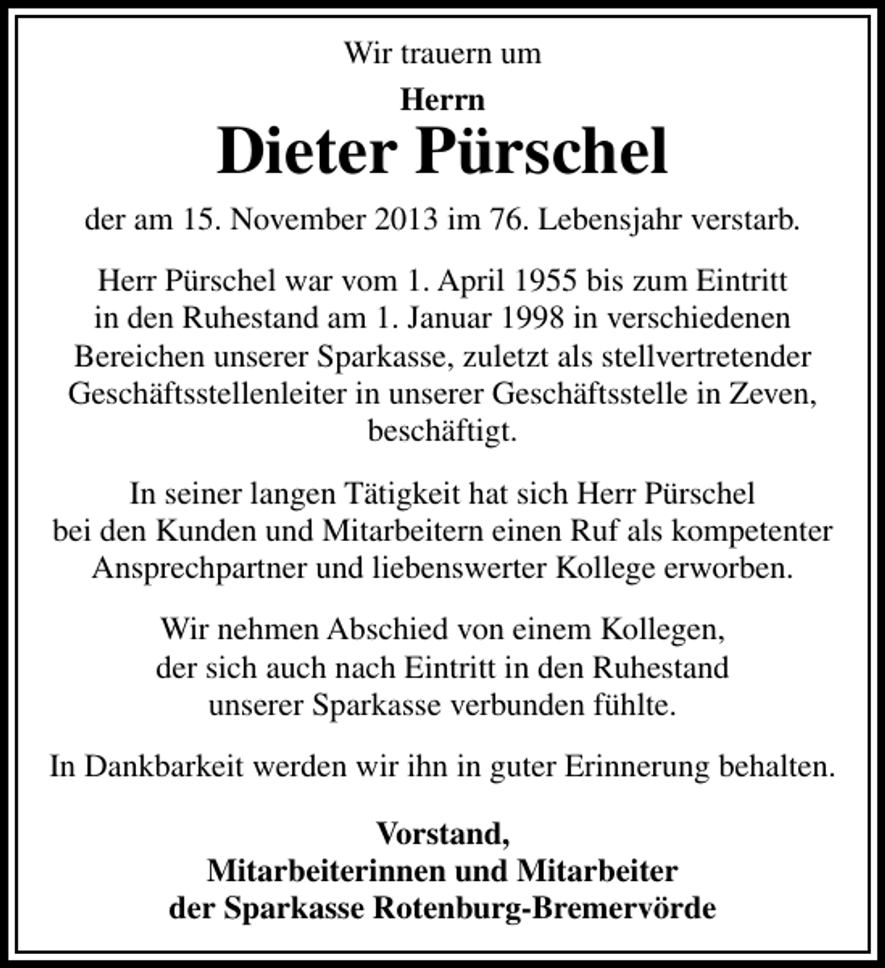<p>Wir trauern um<br />Herrn</p><p>Dieter Pürschel<br />der am 15. November 2013 im 76. Lebensjahr verstarb.<br />Herr Pürschel war vom 1. April 1955 bis zum Eintritt<br />in den Ruhestand am 1. Januar 1998 in verschiedenen<br />Bereichen unserer Sparkasse, zuletzt als stellvertretender<br />Geschäftsstellenleiter in unserer Geschäftsstelle in Zeven,<br />beschäftigt.<br />In seiner langen Tätigkeit hat sich Herr Pürschel<br />bei den Kunden und Mitarbeitern einen Ruf als kompetenter<br />Ansprechpartner und liebenswerter Kollege erworben.<br />Wir nehmen Abschied von einem Kollegen,<br />der sich auch nach Eintritt in den Ruhestand<br />unserer Sparkasse verbunden fühlte.<br />In Dankbarkeit werden wir ihn in guter Erinnerung behalten.<br />Vorstand,<br />Mitarbeiterinnen und Mitarbeiter<br />der Sparkasse Rotenburg-Bremervörde</p>