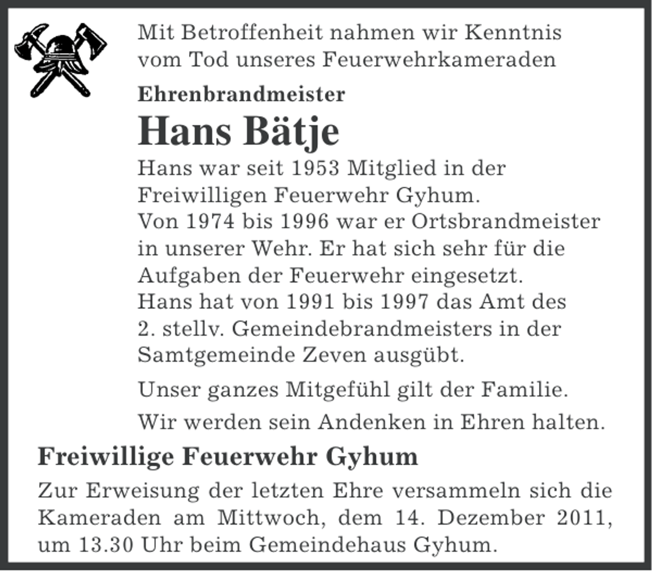 <p>Mit Betroffenheit nahmen wir Kenntnis<br />vom Tod unseres Feuerwehrkameraden<br />Ehrenbrandmeister</p><p>Hans Bätje<br />Hans war seit 1953 Mitglied in der<br />Freiwilligen Feuerwehr Gyhum.<br />Von 1974 bis 1996 war er Ortsbrandmeister<br />in unserer Wehr. Er hat sich sehr für die<br />Aufgaben der Feuerwehr eingesetzt.<br />Hans hat von 1991 bis 1997 das Amt des<br />2. stellv. Gemeindebrandmeisters in der<br />Samtgemeinde Zeven ausgübt.<br />Unser ganzes Mitgefühl gilt der Familie.<br />Wir werden sein Andenken in Ehren halten.</p><p>Freiwillige Feuerwehr Gyhum<br />Zur Erweisung der letzten Ehre versammeln sich die<br />Kameraden am Mittwoch, dem 14. Dezember 2011,<br />um 13.30 Uhr beim Gemeindehaus Gyhum.</p>