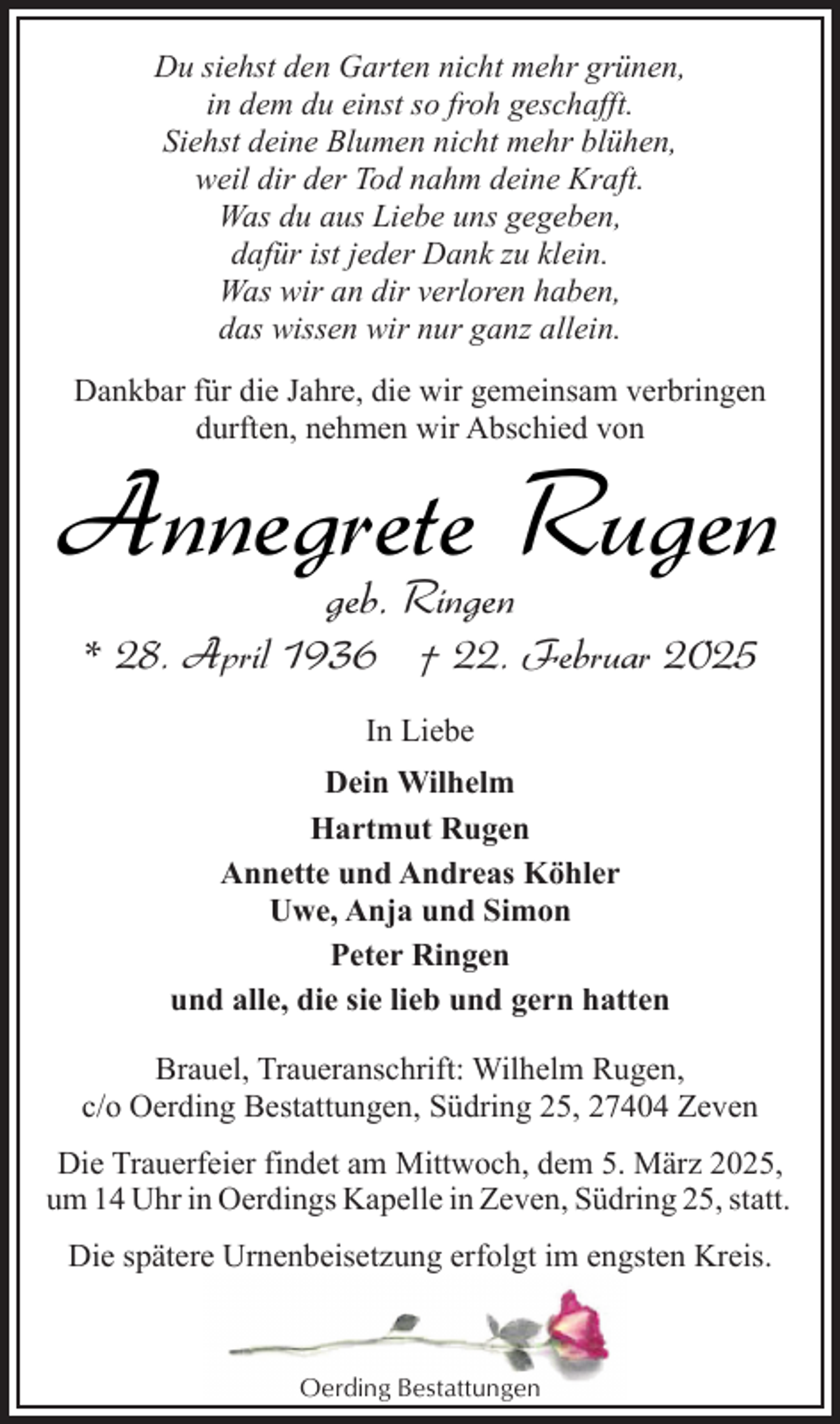 <p>Du siehst den Garten nicht mehr grünen,<br />in dem du einst so froh geschafft.<br />Siehst deine Blumen nicht mehr blühen,<br />weil dir der Tod nahm deine Kraft.<br />Was du aus Liebe uns gegeben,<br />dafür ist jeder Dank zu klein.<br />Was wir an dir verloren haben,<br />das wissen wir nur ganz allein.<br />Dankbar für die Jahre, die wir gemeinsam verbringen<br />durften, nehmen wir Abschied von</p><p>Annegrete Rugen<br />geb. Ringen</p><p>* 28. April 1936 † 22. Februar 2025<br />In Liebe<br />Dein Wilhelm<br />Hartmut Rugen<br />Annette und Andreas Köhler<br />Uwe, Anja und Simon<br />Peter Ringen<br />und alle, die sie lieb und gern hatten<br />Brauel, Traueranschrift: Wilhelm Rugen,<br />c/o Oerding Bestattungen, Südring 25, 27404 Zeven<br />Die Trauerfeier findet am Mittwoch, dem 5. März 2025,<br />um 14 Uhr in Oerdings Kapelle in Zeven, Südring 25, statt.<br />Die spätere Urnenbeisetzung erfolgt im engsten Kreis.</p><p>Oerding Bestattungen</p>