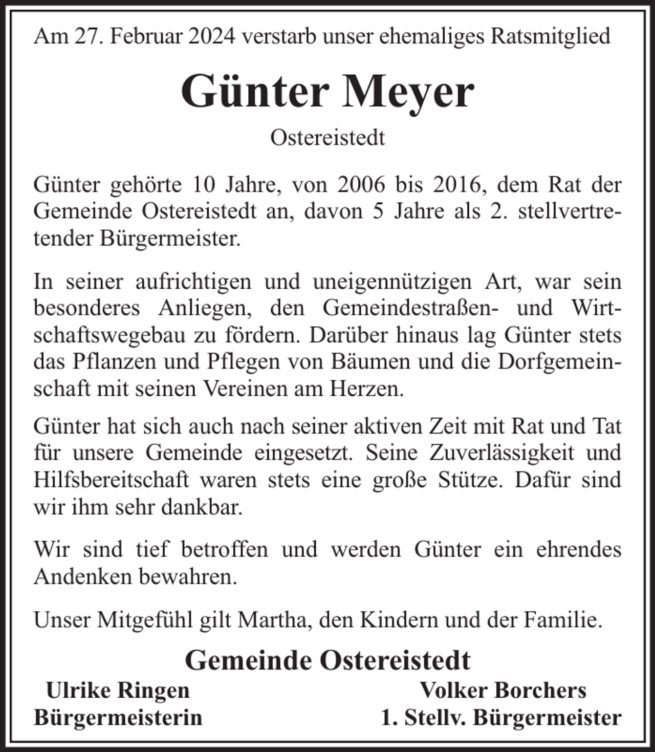 <p>Am 27. Februar 2024 verstarb unser ehemaliges Ratsmitglied</p><p>Günter Meyer<br />Ostereistedt</p><p>Günter gehörte 10 Jahre, von 2006 bis 2016, dem Rat der<br />Gemeinde Ostereistedt an, davon 5 Jahre als 2. stellvertretender Bürgermeister.<br />In seiner aufrichtigen und uneigennützigen Art, war sein<br />besonderes Anliegen, den Gemeindestraßen- und Wirtschaftswegebau zu fördern. Darüber hinaus lag Günter stets<br />das Pflanzen und Pflegen von Bäumen und die Dorfgemeinschaft mit seinen Vereinen am Herzen.<br />Günter hat sich auch nach seiner aktiven Zeit mit Rat und Tat<br />für unsere Gemeinde eingesetzt. Seine Zuverlässigkeit und<br />Hilfsbereitschaft waren stets eine große Stütze. Dafür sind<br />wir ihm sehr dankbar.<br />Wir sind tief betroffen und werden Günter ein ehrendes<br />Andenken bewahren.<br />Unser Mitgefühl gilt Martha, den Kindern und der Familie.</p><p>Gemeinde Ostereistedt</p><p>Ulrike Ringen<br />Bürgermeisterin</p><p>Volker Borchers<br />1. Stellv. Bürgermeister</p>
