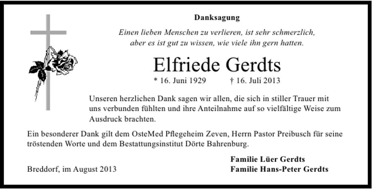 <p>Danksagung<br />Einen lieben Menschen zu verlieren, ist sehr schmerzlich,<br />aber es ist gut zu wissen, wie viele ihn gern hatten.</p><p>Elfriede Gerdts<br />* 16. Juni 1929</p><p>† 16. Juli 2013</p><p>Unseren herzlichen Dank sagen wir allen, die sich in stiller Trauer mit<br />uns verbunden fühlten und ihre Anteilnahme auf so vielfältige Weise zum<br />Ausdruck brachten.<br />Ein besonderer Dank gilt dem OsteMed Pﬂegeheim Zeven, Herrn Pastor Preibusch für seine<br />tröstenden Worte und dem Bestattungsinstitut Dörte Bahrenburg.<br />Breddorf, im August 2013</p><p>Familie Lüer Gerdts<br />Familie Hans-Peter Gerdts</p>
