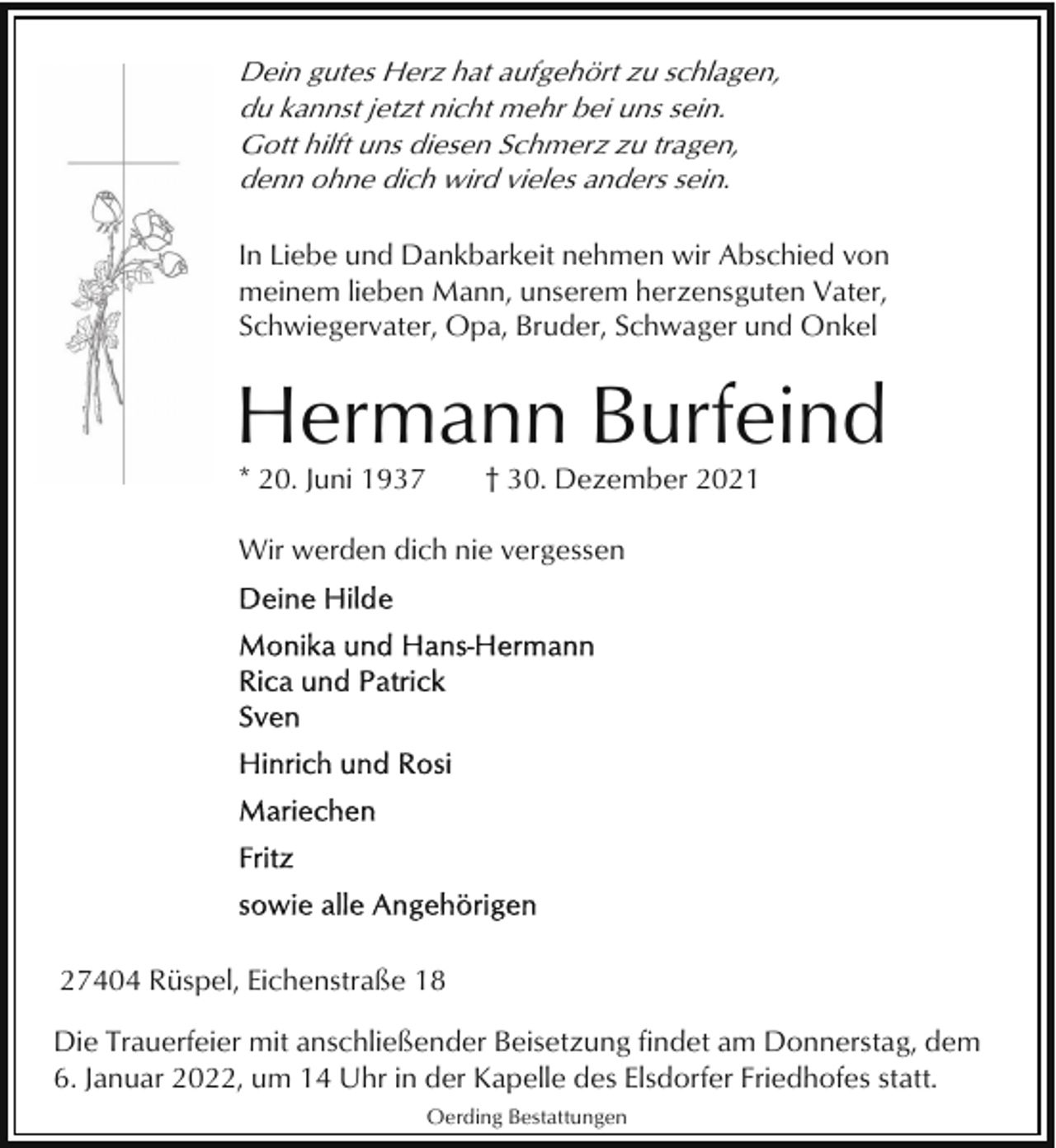 <p>Dein gutes Herz hat aufgehört zu schlagen,<br />du kannst jetzt nicht mehr bei uns sein.<br />Gott hilft uns diesen Schmerz zu tragen,<br />denn ohne dich wird vieles anders sein.<br />In Liebe und Dankbarkeit nehmen wir Abschied von<br />meinem lieben Mann, unserem herzensguten Vater,<br />Schwiegervater, Opa, Bruder, Schwager und Onkel</p><p>Hermann Burfeind<br />* 20. Juni 1937</p><p>† 30. Dezember 2021</p><p>Wir werden dich nie vergessen</p><p>27404 Rüspel, Eichenstraße 18<br />Die Trauerfeier mit anschließender Beisetzung findet am Donnerstag, dem<br />6. Januar 2022, um 14 Uhr in der Kapelle des Elsdorfer Friedhofes statt.<br />Oerding Bestattungen</p>