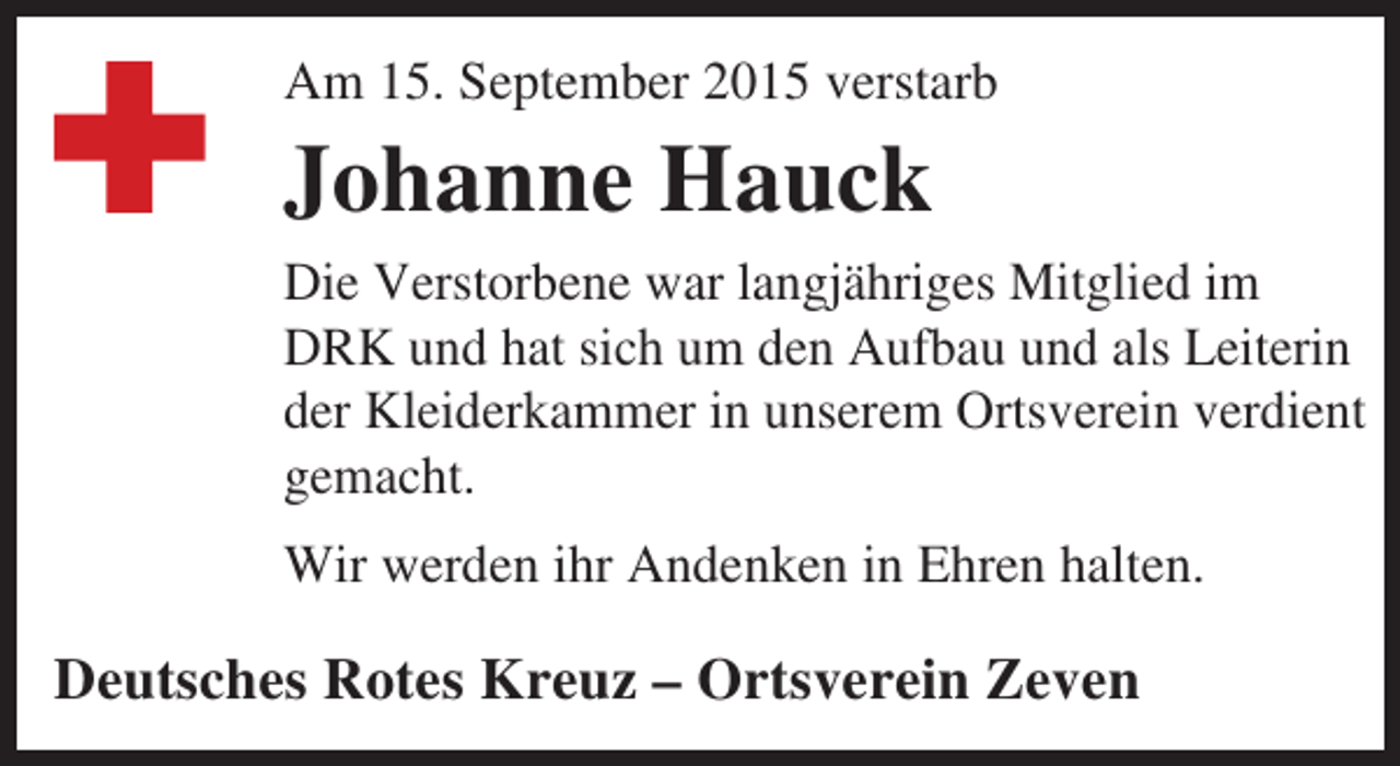 <p>Am 15. September 2015 verstarb</p><p>Johanne Hauck<br />Die Verstorbene war langjähriges Mitglied im<br />DRK und hat sich um den Aufbau und als Leiterin<br />der Kleiderkammer in unserem Ortsverein verdient<br />gemacht.<br />Wir werden ihr Andenken in Ehren halten.</p><p>Deutsches Rotes Kreuz – Ortsverein Zeven</p>