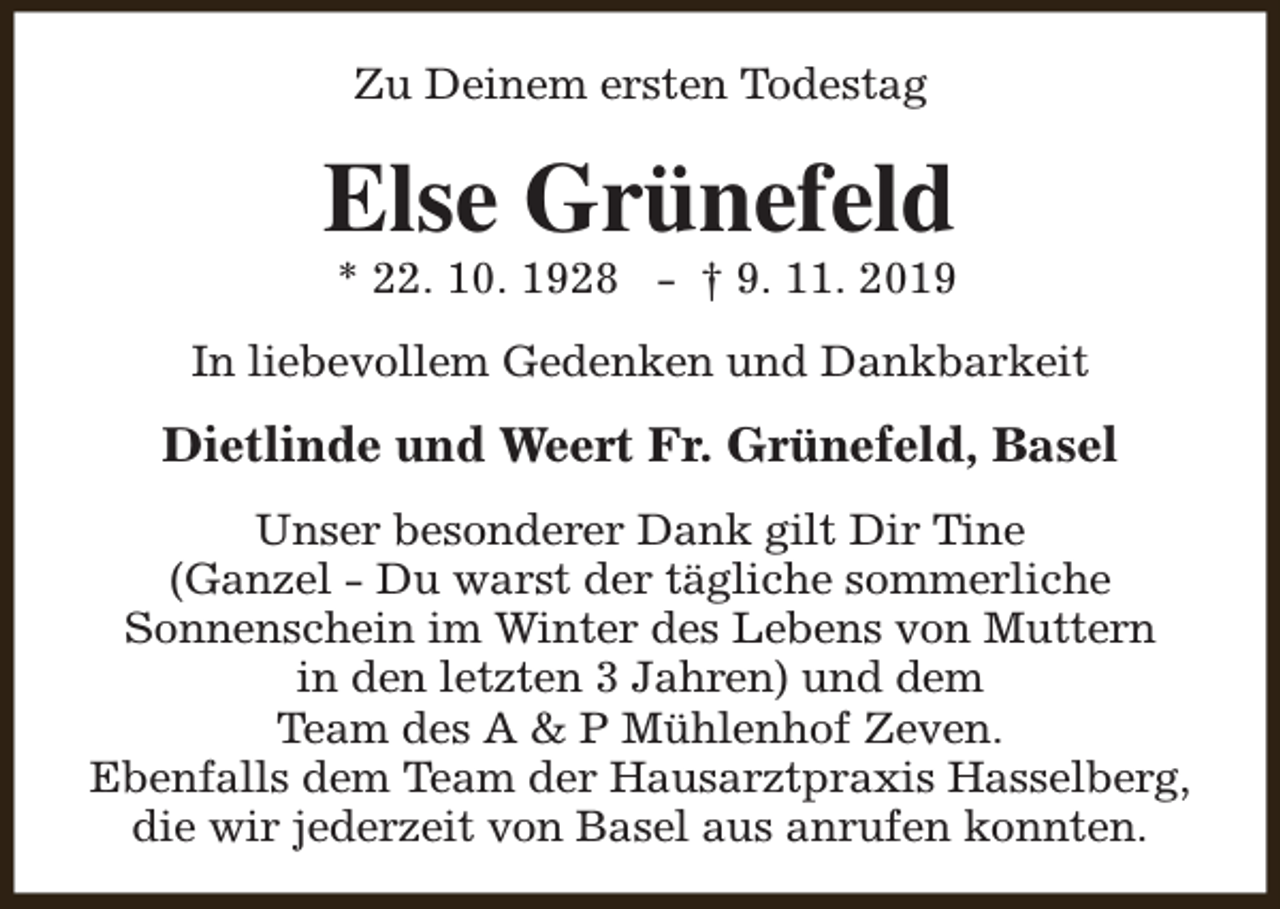 <p>Zu Deinem ersten Todestag</p><p>Else Grünefeld</p><p>* 22. 10. 1928 - † 9. 11. 2019</p><p>In liebevollem Gedenken und Dankbarkeit</p><p>Dietlinde und Weert Fr. Grünefeld, Basel<br />Unser besonderer Dank gilt Dir Tine<br />(Ganzel - Du warst der tägliche sommerliche<br />Sonnenschein im Winter des Lebens von Muttern<br />in den letzten 3 Jahren) und dem<br />Team des A &amp; P Mühlenhof Zeven.<br />Ebenfalls dem Team der Hausarztpraxis Hasselberg,<br />die wir jederzeit von Basel aus anrufen konnten.</p>