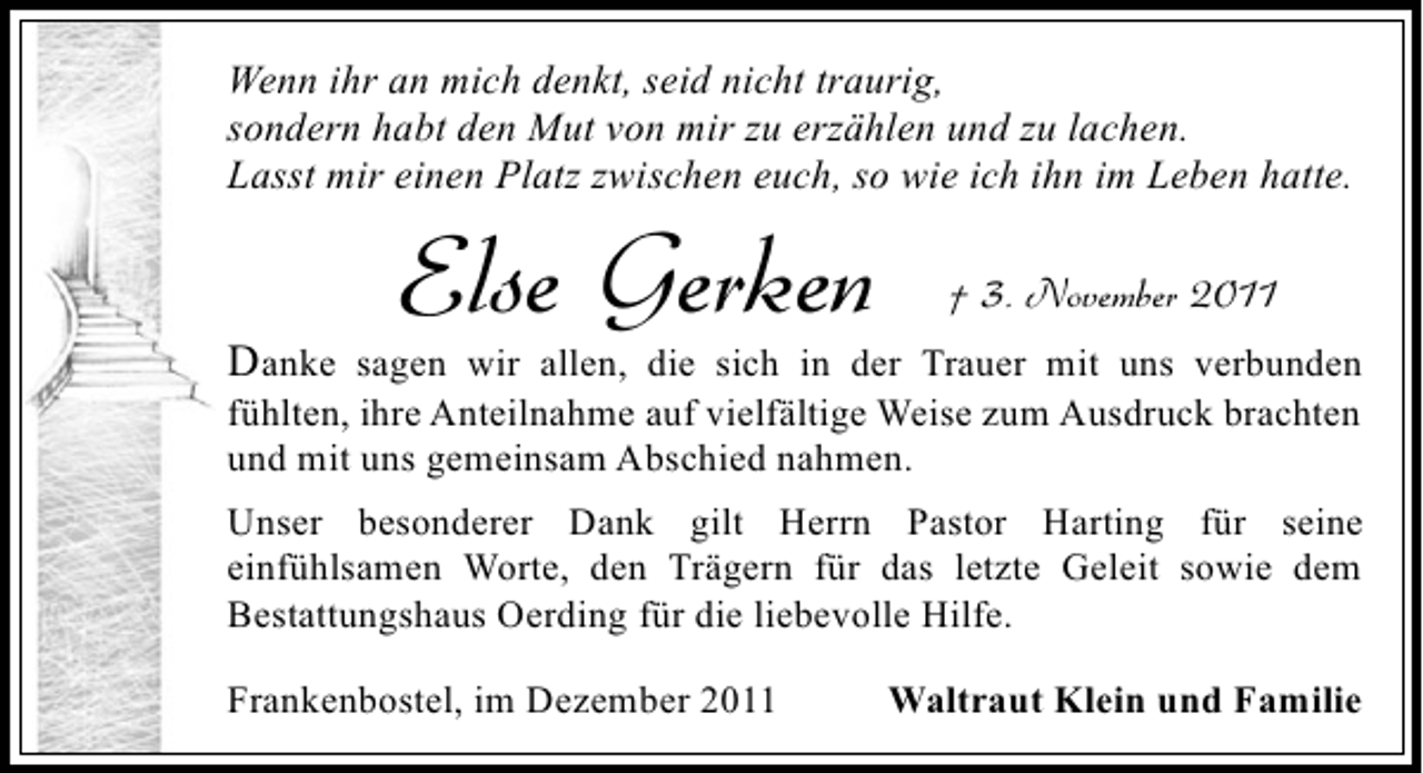 <p>Wenn ihr an mich denkt, seid nicht traurig,<br />sondern habt den Mut von mir zu erzählen und zu lachen.<br />Lasst mir einen Platz zwischen euch, so wie ich ihn im Leben hatte.</p><p>Else Gerken</p><p>† 3. November 2011</p><p>Danke sagen wir allen, die sich in der Trauer mit uns verbunden<br />fühlten, ihre Anteilnahme auf vielfältige Weise zum Ausdruck brachten<br />und mit uns gemeinsam Abschied nahmen.<br />Unser besonderer Dank gilt Herrn Pastor Harting für seine<br />einfühlsamen Worte, den Trägern für das letzte Geleit sowie dem<br />Bestattungshaus Oerding für die liebevolle Hilfe.<br />Frankenbostel, im Dezember 2011</p><p>Waltraut Klein und Familie</p>