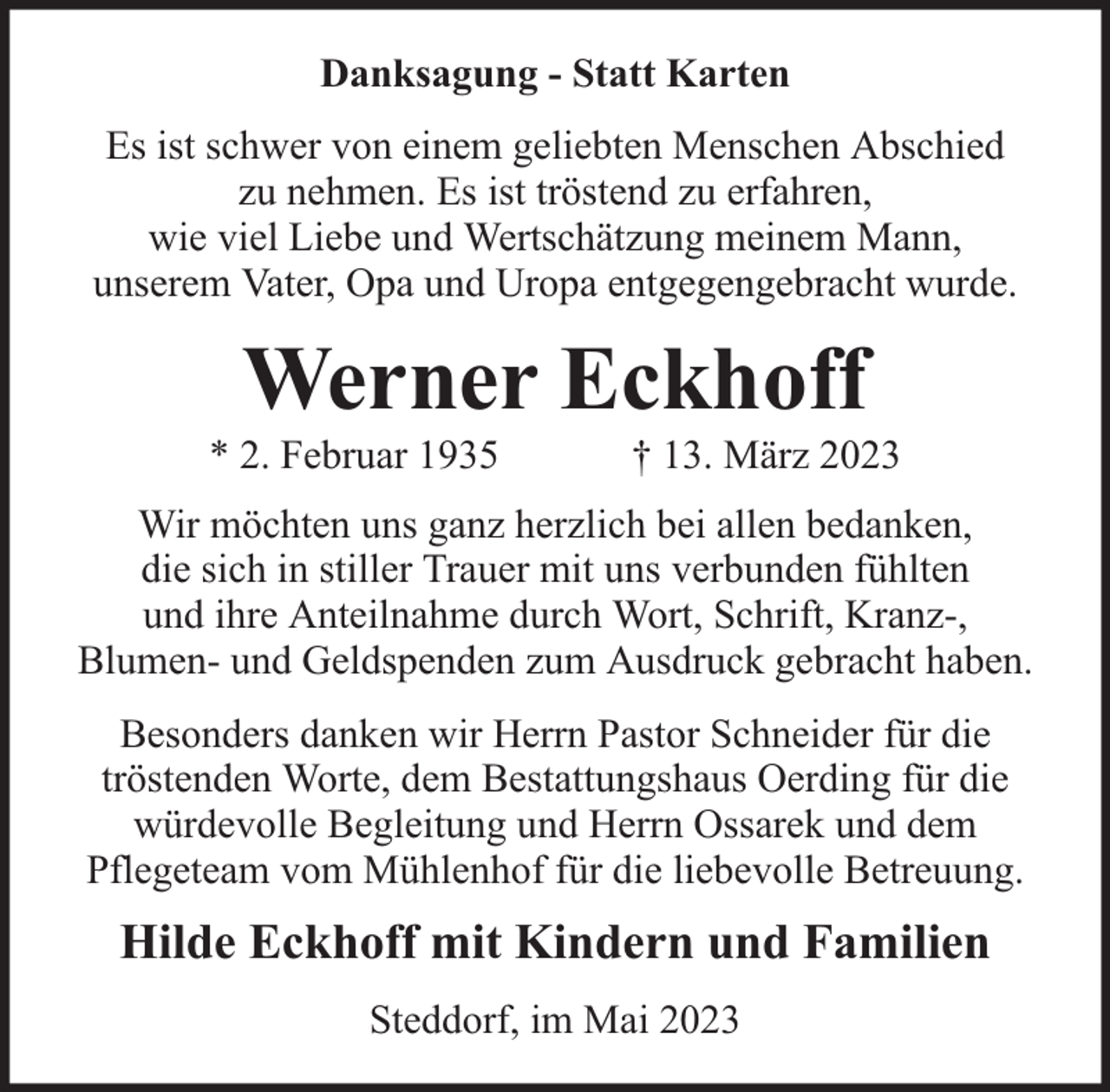 <p>Danksagung - Statt Karten<br />Es ist schwer von einem geliebten Menschen Abschied<br />zu nehmen. Es ist tröstend zu erfahren,<br />wie viel Liebe und Wertschätzung meinem Mann,<br />unserem Vater, Opa und Uropa entgegengebracht wurde.</p><p>Werner Eckhoff</p><p>* 2. Februar 1935</p><p>† 13. März 2023</p><p>Wir möchten uns ganz herzlich bei allen bedanken,<br />die sich in stiller Trauer mit uns verbunden fühlten<br />und ihre Anteilnahme durch Wort, Schrift, Kranz-,<br />Blumen- und Geldspenden zum Ausdruck gebracht haben.<br />Besonders danken wir Herrn Pastor Schneider für die<br />tröstenden Worte, dem Bestattungshaus Oerding für die<br />würdevolle Begleitung und Herrn Ossarek und dem<br />Pflegeteam vom Mühlenhof für die liebevolle Betreuung.</p><p>Hilde Eckhoff mit Kindern und Familien<br />Steddorf, im Mai 2023</p>