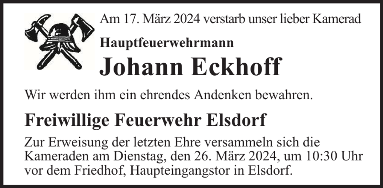 <p>Am 17. März 2024 verstarb unser lieber Kamerad<br />Hauptfeuerwehrmann</p><p>Johann Eckhoff</p><p>Wir werden ihm ein ehrendes Andenken bewahren.</p><p>Freiwillige Feuerwehr Elsdorf<br />Zur Erweisung der letzten Ehre versammeln sich die<br />Kameraden am Dienstag, den 26. März 2024, um 10:30 Uhr<br />vor dem Friedhof, Haupteingangstor in Elsdorf.</p>