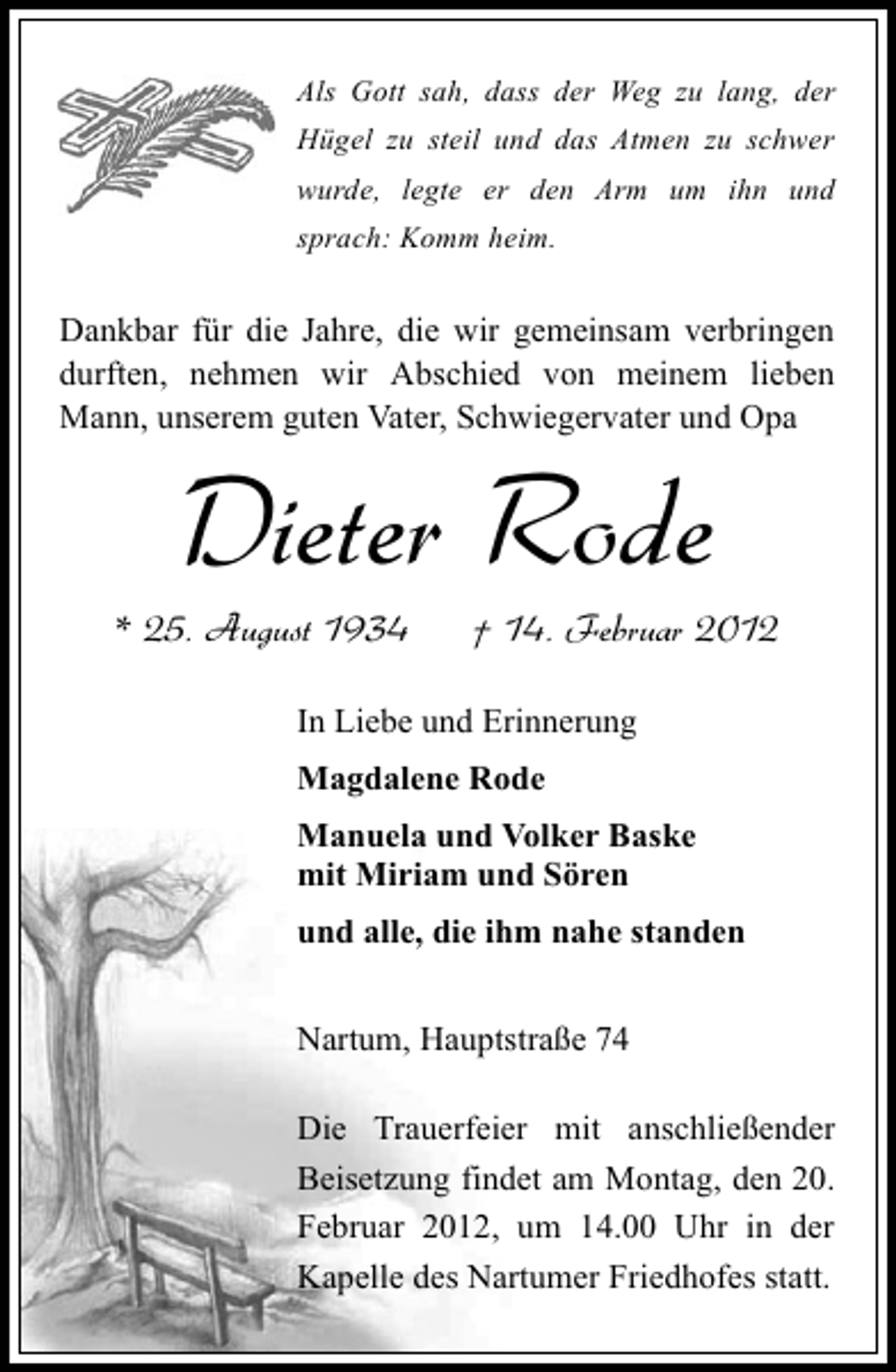 <p>Als Gott sah, dass der Weg zu lang, der<br />Hügel zu steil und das Atmen zu schwer<br />wurde, legte er den Arm um ihn und<br />sprach: Komm heim.</p><p>Dankbar für die Jahre, die wir gemeinsam verbringen<br />durften, nehmen wir Abschied von meinem lieben<br />Mann, unserem guten Vater, Schwiegervater und Opa</p><p>Dieter Rode<br />* 25. August 1934</p><p>† 14. Februar 2012</p><p>In Liebe und Erinnerung<br />Magdalene Rode<br />Manuela und Volker Baske<br />mit Miriam und Sören<br />und alle, die ihm nahe standen<br />Nartum, Hauptstraße 74<br />Die Trauerfeier mit anschließender<br />Beisetzung findet am Montag, den 20.<br />Februar 2012, um 14.00 Uhr in der<br />Kapelle des Nartumer Friedhofes statt.</p>