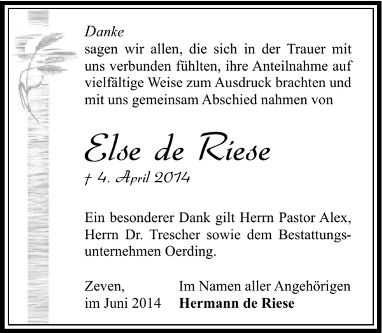 <p>Danke</p><p>sagen wir allen, die sich in der Trauer mit<br />uns verbunden fühlten, ihre Anteilnahme auf<br />vielfältige Weise zum Ausdruck brachten und<br />mit uns gemeinsam Abschied nahmen von</p><p>Else de Riese<br />† 4. April 2014</p><p>Ein besonderer Dank gilt Herrn Pastor Alex,<br />Herrn Dr. Trescher sowie dem Bestattungsunternehmen Oerding.<br />Zeven,<br />im Juni 2014</p><p>Im Namen aller Angehörigen<br />Hermann de Riese</p>