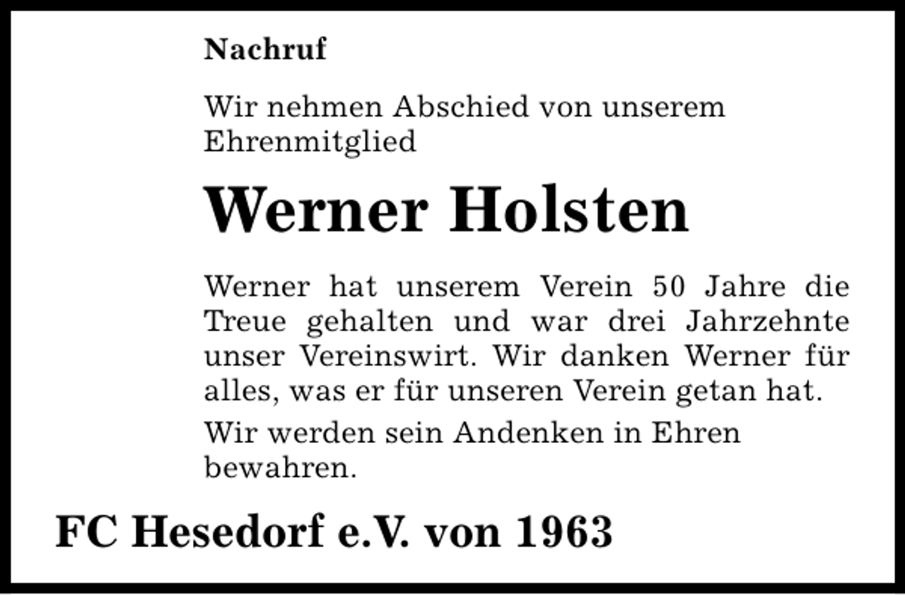 <p>Nachruf<br />Wir nehmen Abschied von unserem<br />Ehrenmitglied</p><p>Werner Holsten<br />Werner hat unserem Verein 50 Jahre die<br />Treue gehalten und war drei Jahrzehnte<br />unser Vereinswirt. Wir danken Werner für<br />alles, was er für unseren Verein getan hat.<br />Wir werden sein Andenken in Ehren<br />bewahren.</p><p>FC Hesedorf e.V. von 1963</p>