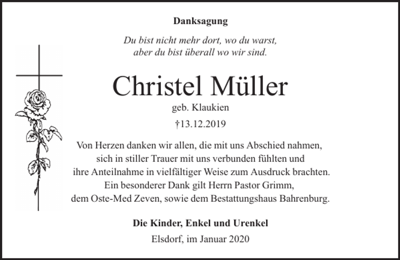 <p>Danksagung<br />Du bist nicht mehr dort, wo du warst,<br />aber du bist überall wo wir sind.</p><p>Christel Müller<br />geb. Klaukien<br />†13.12.2019<br />Von Herzen danken wir allen, die mit uns Abschied nahmen,<br />sich in stiller Trauer mit uns verbunden fühlten und<br />ihre Anteilnahme in vielfältiger Weise zum Ausdruck brachten.<br />Ein besonderer Dank gilt Herrn Pastor Grimm,<br />dem Oste-Med Zeven, sowie dem Bestattungshaus Bahrenburg.<br />Die Kinder, Enkel und Urenkel<br />Elsdorf, im Januar 2020</p>
