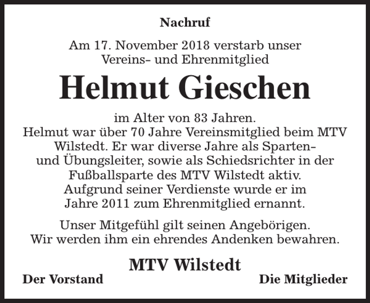 <p>Nachruf<br />Am 17. November 2018 verstarb unser<br />Vereins- und Ehrenmitglied</p><p>Helmut Gieschen</p><p>im Alter von 83 Jahren.<br />Helmut war über 70 Jahre Vereinsmitglied beim MTV<br />Wilstedt. Er war diverse Jahre als Spartenund Übungsleiter, sowie als Schiedsrichter in der<br />Fußballsparte des MTV Wilstedt aktiv.<br />Aufgrund seiner Verdienste wurde er im<br />Jahre 2011 zum Ehrenmitglied ernannt.<br />Unser Mitgefühl gilt seinen Angebörigen.<br />Wir werden ihm ein ehrendes Andenken bewahren.<br />Der Vorstand</p><p>MTV Wilstedt</p><p>Die Mitglieder</p>