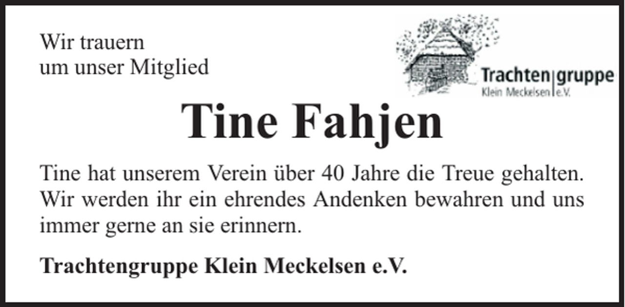 <p>Wir trauern<br />um unser Mitglied</p><p>Tine Fahjen<br />Tine hat unserem Verein über 40 Jahre die Treue gehalten.<br />Wir werden ihr ein ehrendes Andenken bewahren und uns<br />immer gerne an sie erinnern.<br />Trachtengruppe Klein Meckelsen e.V.</p>