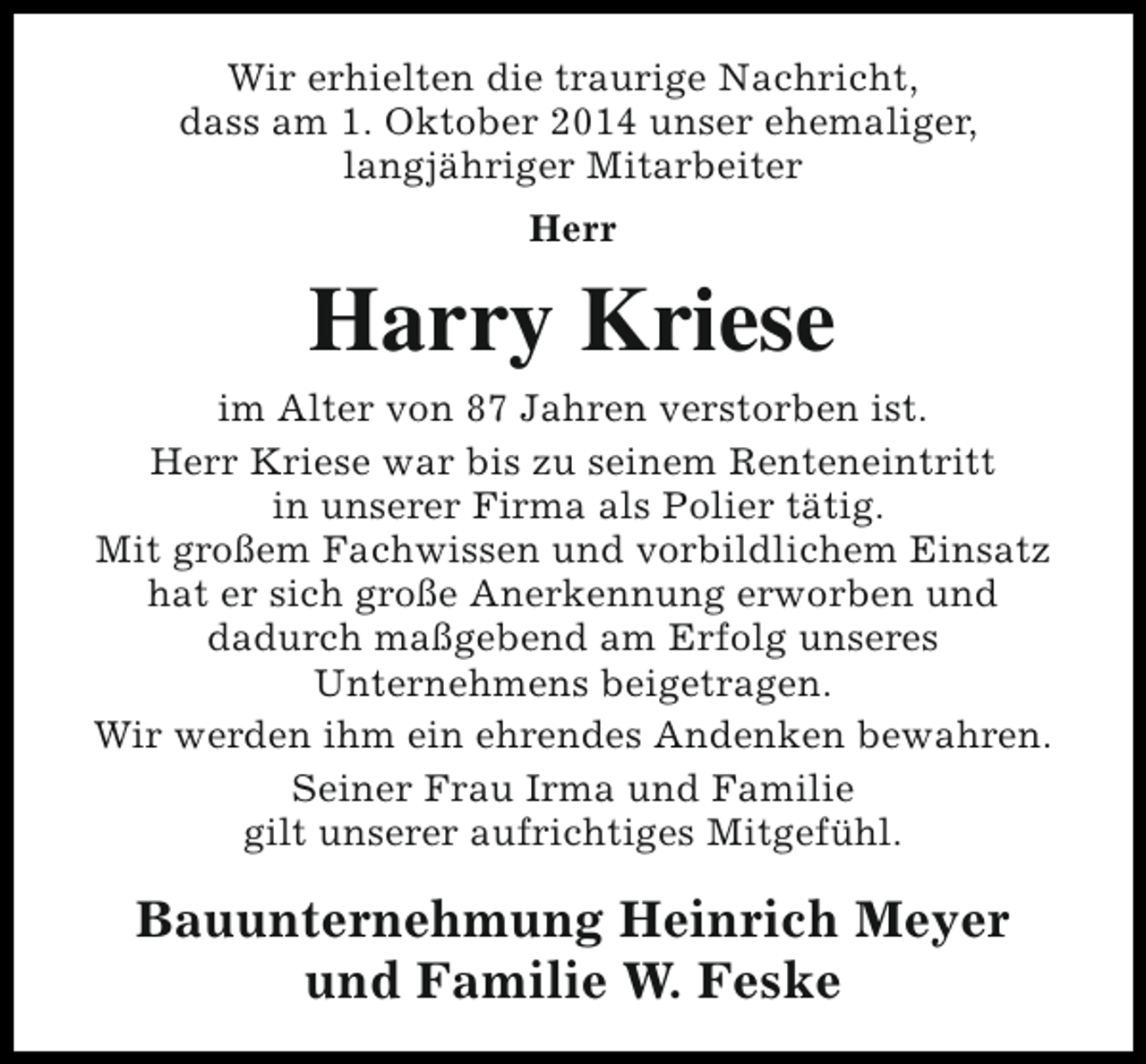 <p>Wir erhielten die traurige Nachricht,<br />dass am 1. Oktober 2014 unser ehemaliger,<br />langjähriger Mitarbeiter<br />Herr</p><p>Harry Kriese<br />im Alter von 87 Jahren verstorben ist.<br />Herr Kriese war bis zu seinem Renteneintritt<br />in unserer Firma als Polier tätig.<br />Mit großem Fachwissen und vorbildlichem Einsatz<br />hat er sich große Anerkennung erworben und<br />dadurch maßgebend am Erfolg unseres<br />Unternehmens beigetragen.<br />Wir werden ihm ein ehrendes Andenken bewahren.<br />Seiner Frau Irma und Familie<br />gilt unserer aufrichtiges Mitgefühl.</p><p>Bauunternehmung Heinrich Meyer<br />und Familie W. Feske</p>