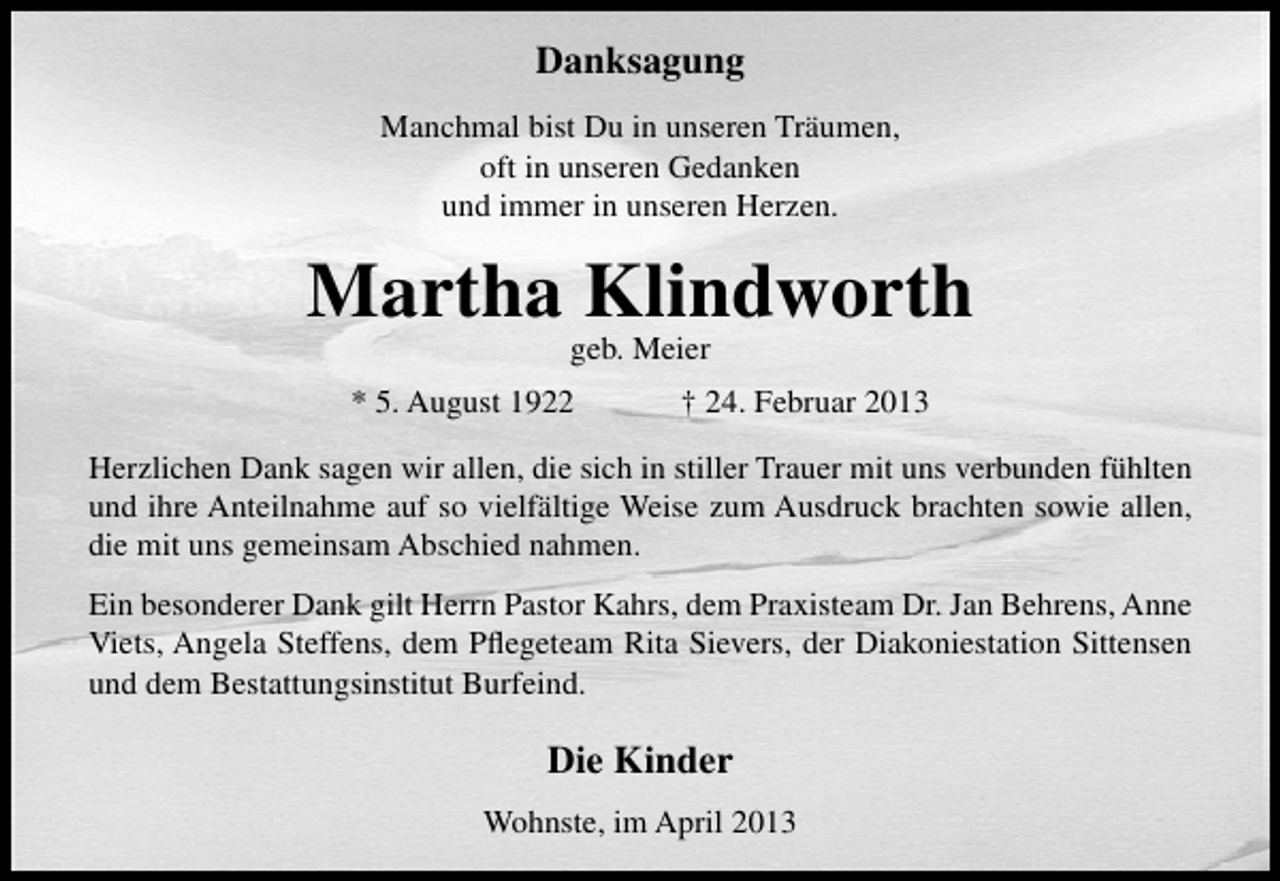 <p>Danksagung<br />Manchmal bist Du in unseren Träumen,<br />oft in unseren Gedanken<br />und immer in unseren Herzen.</p><p>Martha Klindworth<br />geb. Meier</p><p>* 5. August 1922</p><p>† 24. Februar 2013</p><p>Herzlichen Dank sagen wir allen, die sich in stiller Trauer mit uns verbunden fühlten<br />und ihre Anteilnahme auf so vielfältige Weise zum Ausdruck brachten sowie allen,<br />die mit uns gemeinsam Abschied nahmen.<br />Ein besonderer Dank gilt Herrn Pastor Kahrs, dem Praxisteam Dr. Jan Behrens, Anne<br />Viets, Angela Steffens, dem Pﬂegeteam Rita Sievers, der Diakoniestation Sittensen<br />und dem Bestattungsinstitut Burfeind.</p><p>Die Kinder<br />Wohnste, im April 2013</p>