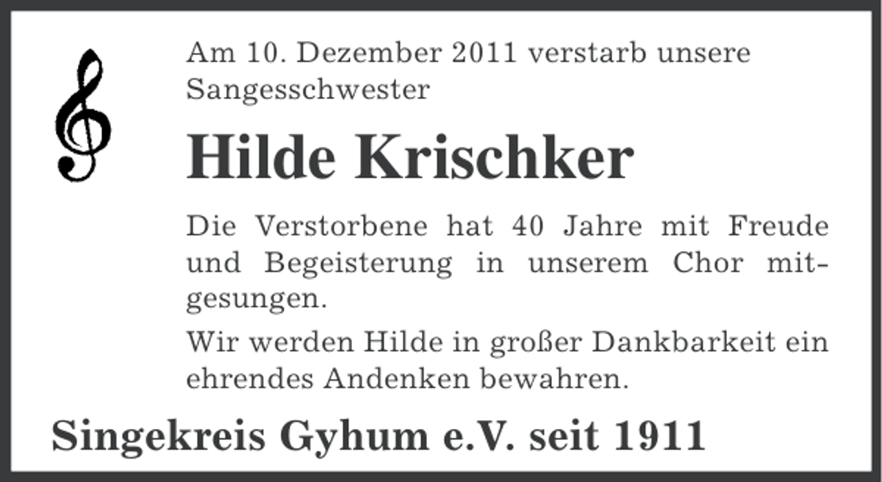 <p>Am 10. Dezember 2011 verstarb unsere<br />Sangesschwester</p><p>Hilde Krischker<br />Die Verstorbene hat 40 Jahre mit Freude<br />und Begeisterung in unserem Chor mitgesungen.<br />Wir werden Hilde in großer Dankbarkeit ein<br />ehrendes Andenken bewahren.</p><p>Singekreis Gyhum e.V. seit 1911</p>