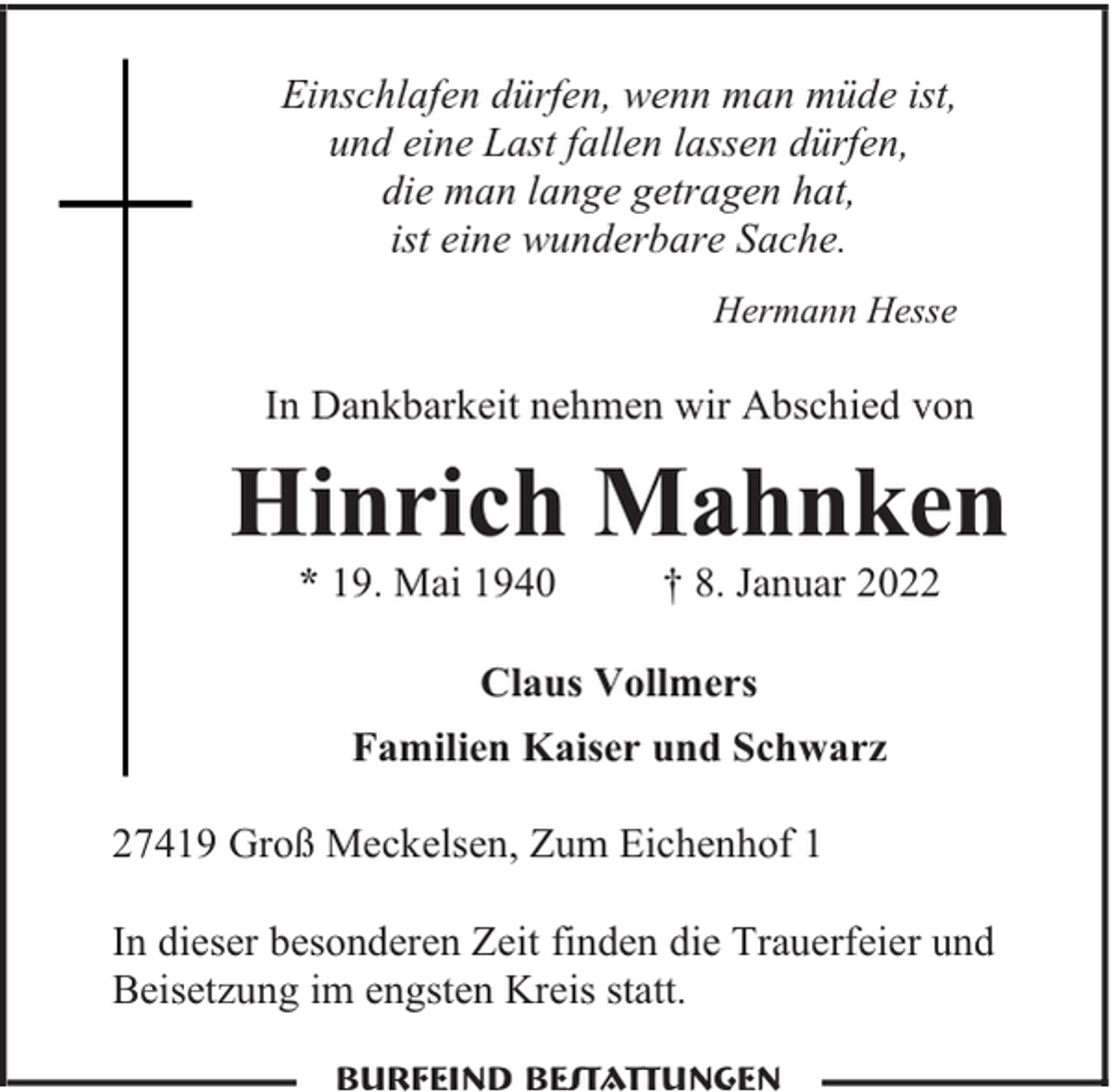 <p>Einschlafen dürfen, wenn man müde ist,<br />und eine Last fallen lassen dürfen,<br />die man lange getragen hat,<br />ist eine wunderbare Sache.<br />Hermann Hesse</p><p>In Dankbarkeit nehmen wir Abschied von</p><p>Hinrich Mahnken<br />* 19. Mai 1940</p><p>† 8. Januar 2022</p><p>Claus Vollmers<br />Familien Kaiser und Schwarz<br />27419 Groß Meckelsen, Zum Eichenhof 1<br />In dieser besonderen Zeit finden die Trauerfeier und<br />Beisetzung im engsten Kreis statt.<br />Burfeind Bestattungen</p>