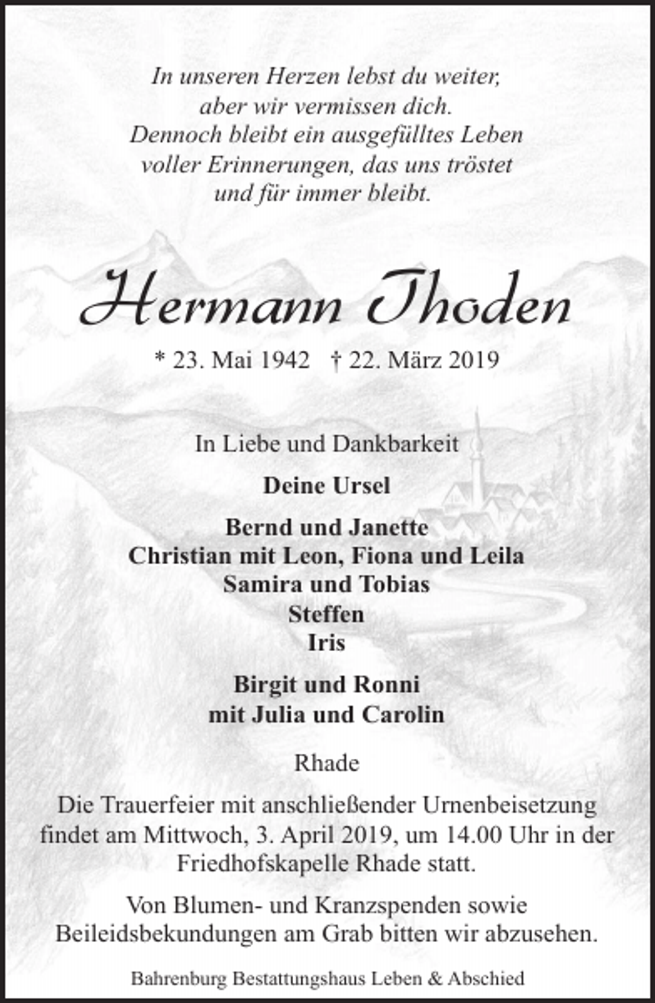 <p>In unseren Herzen lebst du weiter,<br />aber wir vermissen dich.<br />Dennoch bleibt ein ausgefülltes Leben<br />voller Erinnerungen, das uns tröstet<br />und für immer bleibt.</p><p>Hermann Thoden<br />* 23. Mai 1942 † 22. März 2019<br />In Liebe und Dankbarkeit<br />Deine Ursel<br />Bernd und Janette<br />Christian mit Leon, Fiona und Leila<br />Samira und Tobias<br />Steffen<br />Iris<br />Birgit und Ronni<br />mit Julia und Carolin<br />Rhade<br />Die Trauerfeier mit anschließender Urnenbeisetzung<br />findet am Mittwoch, 3. April 2019, um 14.00 Uhr in der<br />Friedhofskapelle Rhade statt.<br />Von Blumen- und Kranzspenden sowie<br />Beileidsbekundungen am Grab bitten wir abzusehen.<br />Bahrenburg Bestattungshaus Leben &amp; Abschied</p>