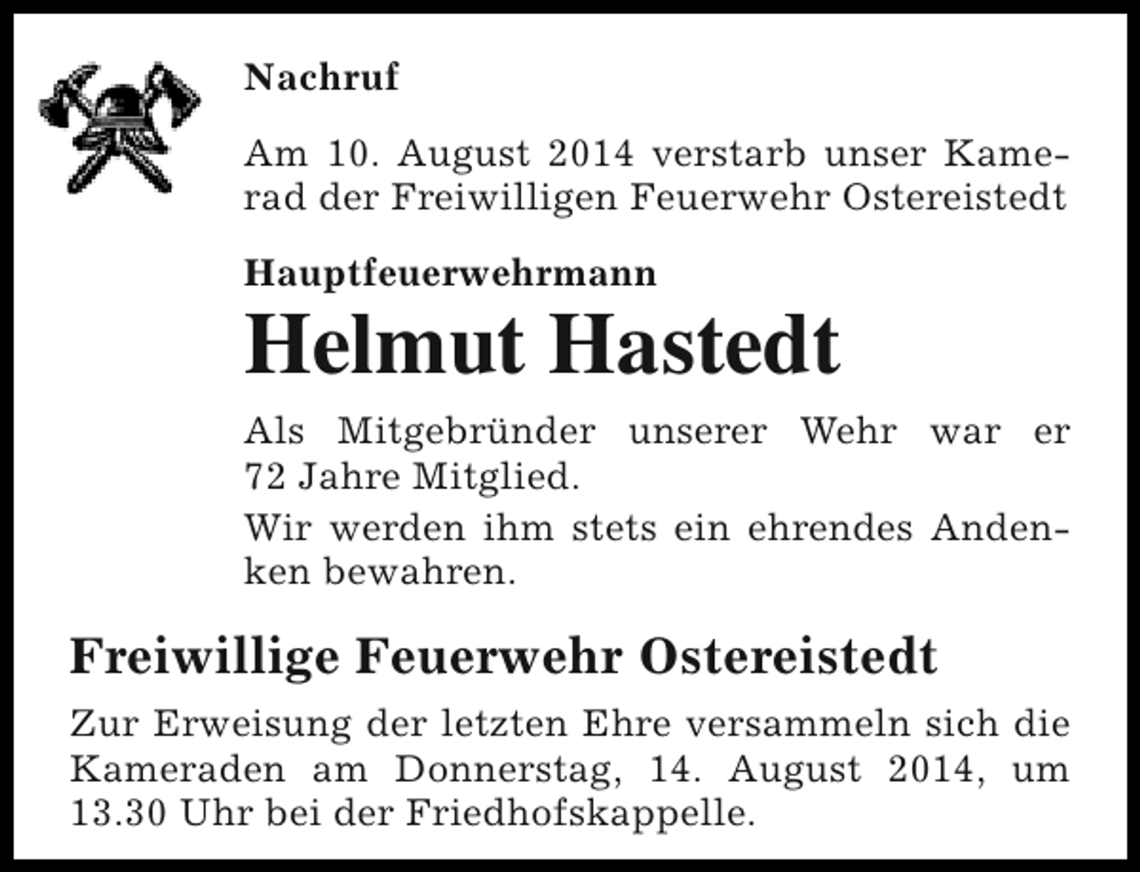 <p>Nachruf<br />Am 10. August 2014 verstarb unser Kamerad der Freiwilligen Feuerwehr Ostereistedt<br />Hauptfeuerwehrmann</p><p>Helmut Hastedt<br />Als Mitgebründer unserer Wehr war er<br />72 Jahre Mitglied.<br />Wir werden ihm stets ein ehrendes Andenken bewahren.</p><p>Freiwillige Feuerwehr Ostereistedt<br />Zur Erweisung der letzten Ehre versammeln sich die<br />Kameraden am Donnerstag, 14. August 2014, um<br />13.30 Uhr bei der Friedhofskappelle.</p>