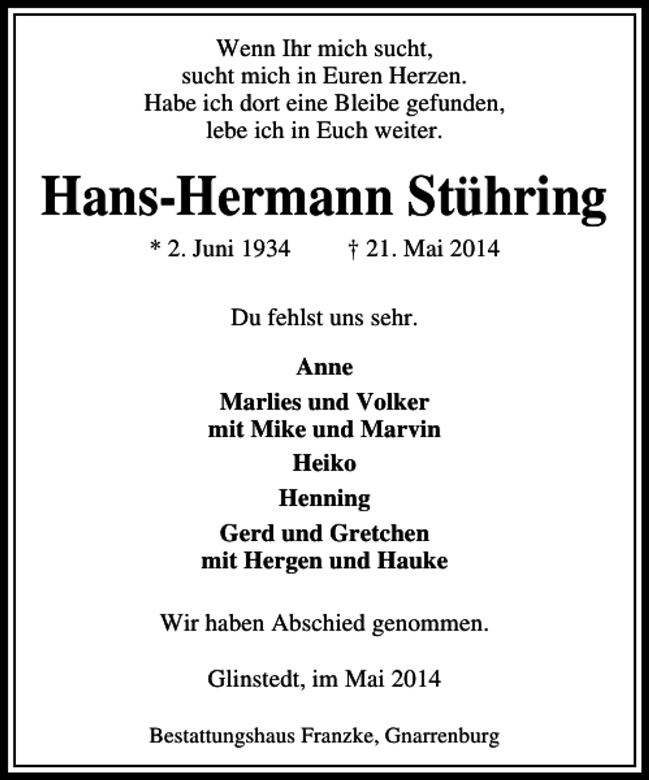 <p>Wenn Ihr mich sucht,<br />sucht mich in Euren Herzen.<br />Habe ich dort eine Bleibe gefunden,<br />lebe ich in Euch weiter.</p><p>Hans-Hermann Stühring<br />* 2. Juni 1934</p><p>† 21. Mai 2014</p><p>Du fehlst uns sehr.<br />Anne<br />Marlies und Volker<br />mit Mike und Marvin<br />Heiko<br />Henning<br />Gerd und Gretchen<br />mit Hergen und Hauke<br />Wir haben Abschied genommen.<br />Glinstedt, im Mai 2014<br />Bestattungshaus Franzke, Gnarrenburg</p>