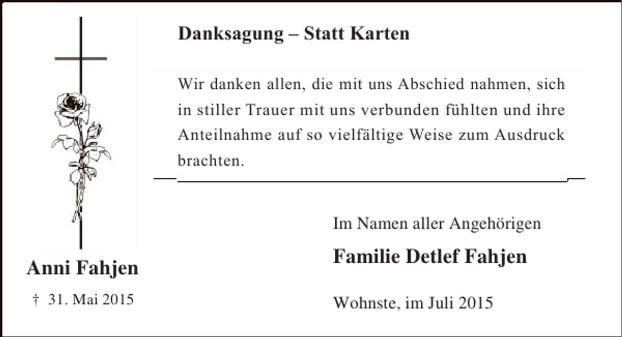 <p>Danksagung – Statt Karten<br />Danksagung – Statt Karten<br />Wir danken allen, die mit uns Abschied nahmen, sich in<br />Wir danken allen, die mit uns Abschied nahmen, sich<br />stiller Trauer mitmit unsverbunden fühlten und ihre<br />in stiller Trauer uns verbunden fühlten und ihre<br />Anteilnahme auf so vielfältige Weise zum Ausdruck<br />zum Ausdruck<br />Anteilnahme auf so vielfältige<br />brachten.<br />brachten.<br />Im Namen aller Angehörigen</p><p>Anni Fahjen<br />† 31. Mai 2015</p><p>Familie Detlef Fahjen<br />Wohnste, im Juli 2015</p>