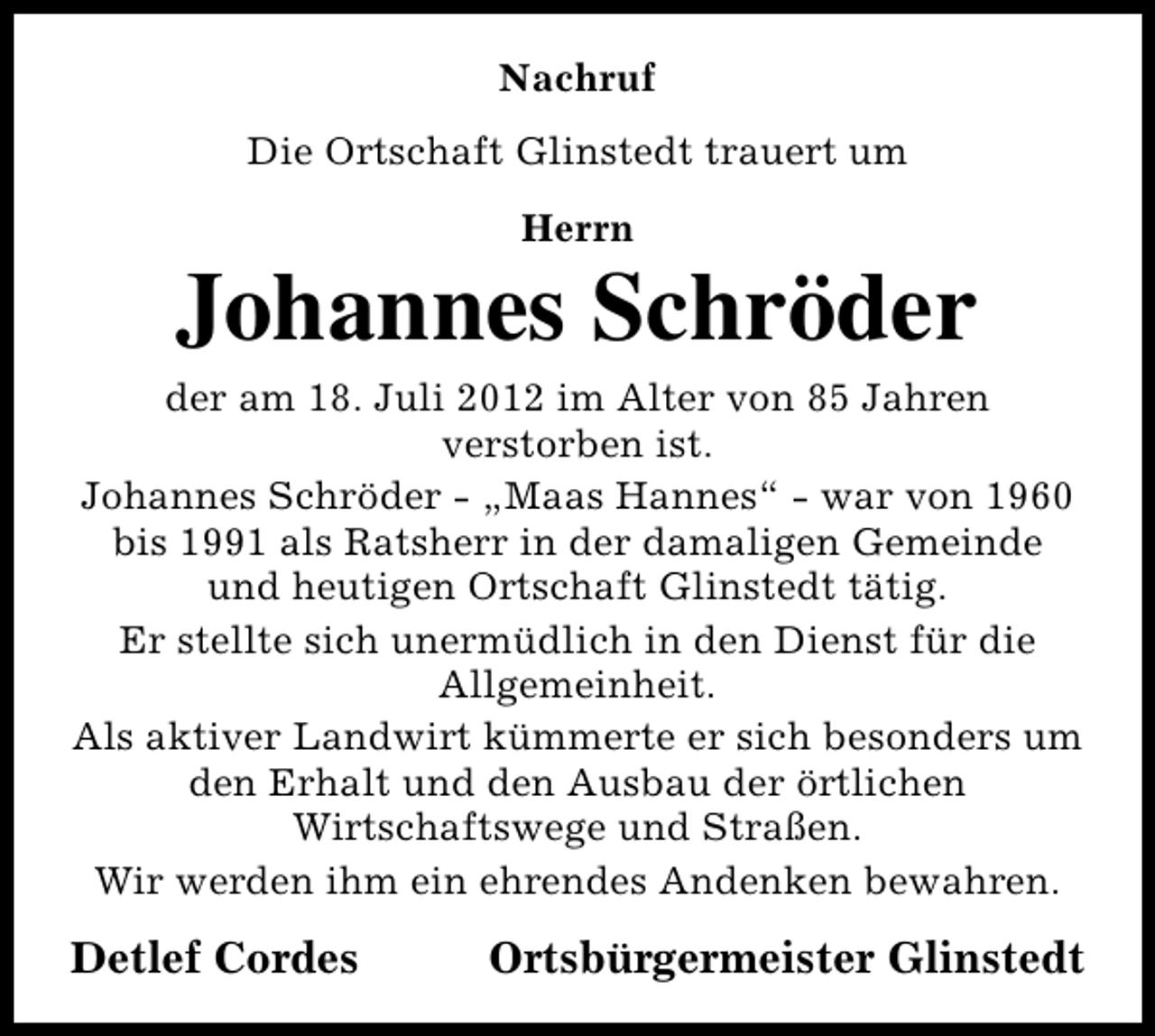 <p>Nachruf<br />Die Ortschaft Glinstedt trauert um<br />Herrn</p><p>Johannes Schröder<br />der am 18. Juli 2012 im Alter von 85 Jahren<br />verstorben ist.<br />Johannes Schröder - „Maas Hannes“ - war von 1960<br />bis 1991 als Ratsherr in der damaligen Gemeinde<br />und heutigen Ortschaft Glinstedt tätig.<br />Er stellte sich unermüdlich in den Dienst für die<br />Allgemeinheit.<br />Als aktiver Landwirt kümmerte er sich besonders um<br />den Erhalt und den Ausbau der örtlichen<br />Wirtschaftswege und Straßen.<br />Wir werden ihm ein ehrendes Andenken bewahren.</p><p>Detlef Cordes</p><p>Ortsbürgermeister Glinstedt</p>