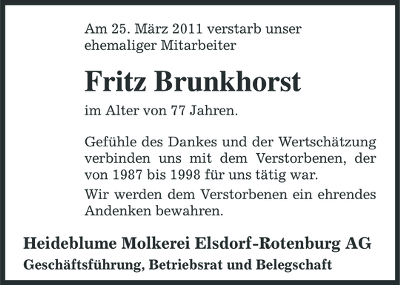 <p>Am 25. März 2011 verstarb unser ehemaliger Mitarbeiter</p><p>Fritz Brunkhorst<br />im Alter von 77 Jahren. Gefühle des Dankes und der Wertschätzung verbinden uns mit dem Verstorbenen, der von 1987 bis 1998 für uns tätig war. Wir werden dem Verstorbenen ein ehrendes Andenken bewahren.</p><p>Heideblume Molkerei Elsdorf-Rotenburg AG<br />Geschäftsführung, Betriebsrat und Belegschaft</p>