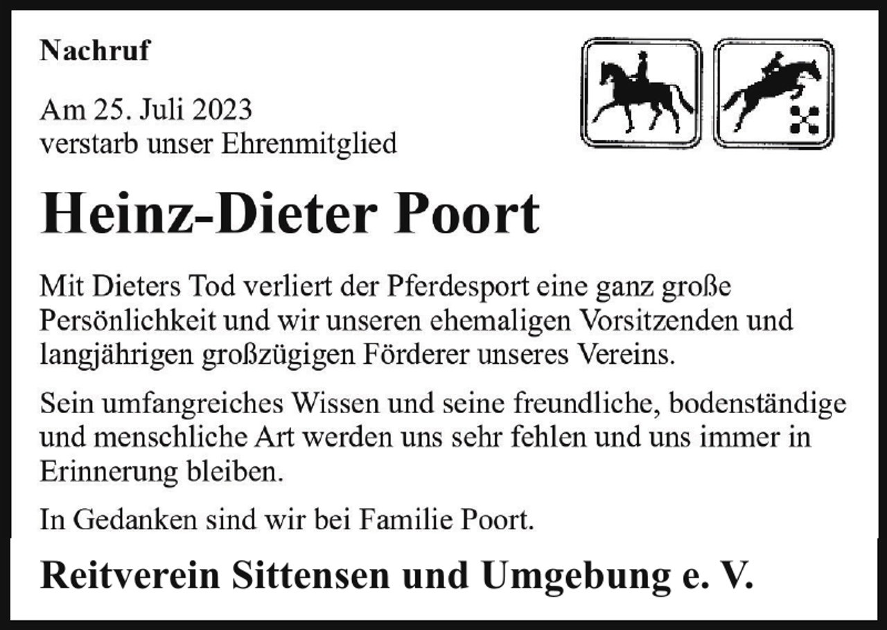 <p>Nachruf<br />Nachrufm<br />Am<br />25.29.<br />JuliSeptember<br />2023<br />Am<br />2019 verstarb<br />verstarb<br />unser<br />Ehrenmitglied<br />unser langjähriges<br />Ehrenmitglied</p><p>Heinz-Dieter<br />Poort<br />Wilhelm Gohde<br />Mit Dieters Tod verliert der Pferdesport eine ganz große<br />Der Verstorbene<br />unserem<br />VereinVorsitzenden<br />über viele und<br />Jahre<br />Persönlichkeit<br />und wirhat<br />unseren<br />ehemaligen<br />die Treue großzügigen<br />gehalten und<br />war ein<br />gernVereins.<br />gesehener Gast<br />langjährigen<br />Förderer<br />unseres<br />auf unseren Veranstaltungen.<br />Sein umfangreiches Wissen und seine freundliche, bodenständige<br />Wir werden ihm ein ehrendes Andenken bewahren.<br />und menschliche Art werden uns sehr fehlen und uns immer in<br />Erinnerung<br />bleiben.<br />Reitverein<br />Sittensen und Umgebung e. V.<br />In Gedanken sind wir bei Familie Poort.</p><p>Reitverein Sittensen und Umgebung e. V.</p>