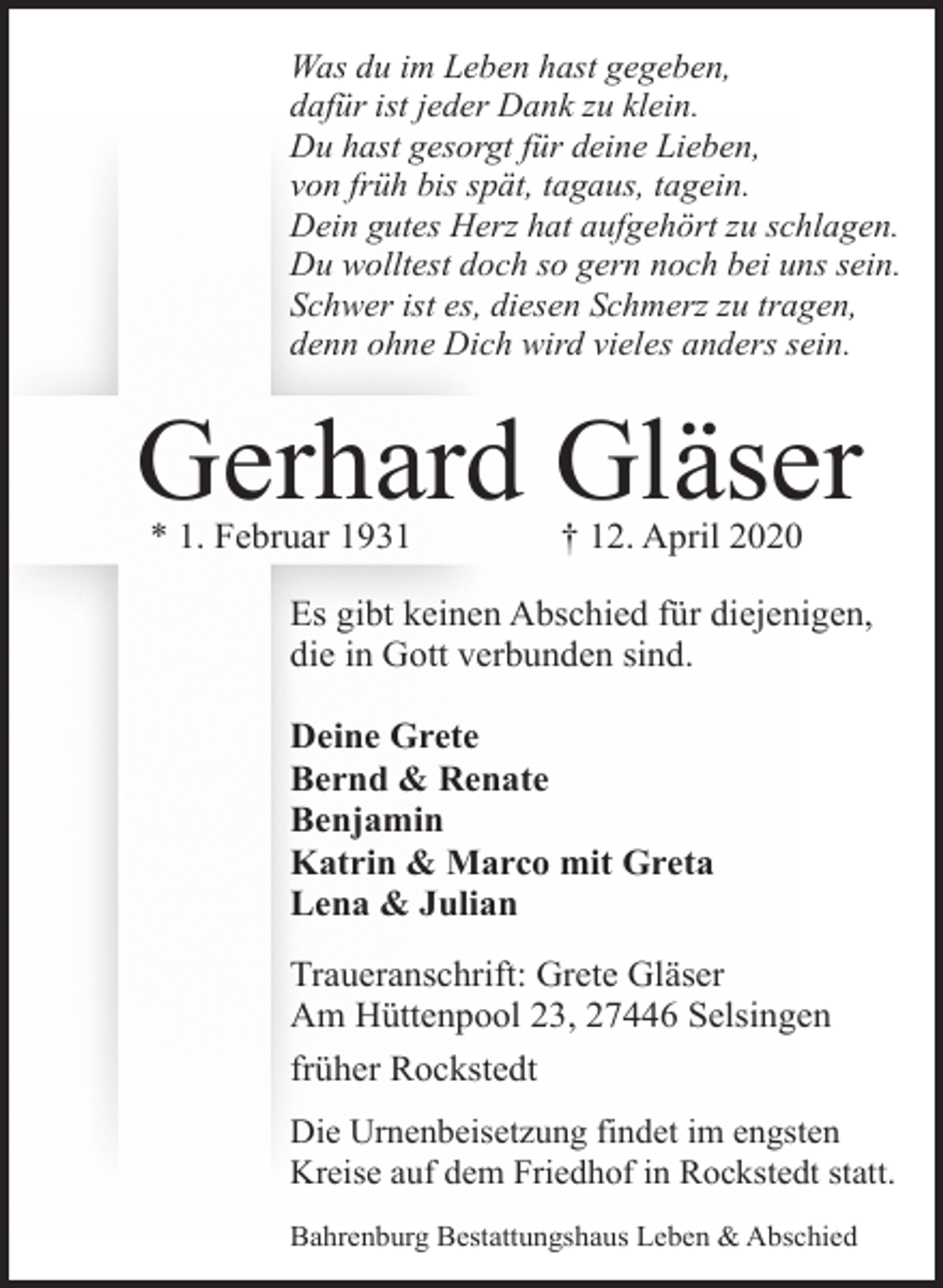 <p>Was du im Leben hast gegeben,<br />dafür ist jeder Dank zu klein.<br />Du hast gesorgt für deine Lieben,<br />von früh bis spät, tagaus, tagein.<br />Dein gutes Herz hat aufgehört zu schlagen.<br />Du wolltest doch so gern noch bei uns sein.<br />Schwer ist es, diesen Schmerz zu tragen,<br />denn ohne Dich wird vieles anders sein.</p><p>Gerhard Gläser<br />* 1. Februar 1931</p><p>† 12. April 2020</p><p>Es gibt keinen Abschied für diejenigen,<br />die in Gott verbunden sind.<br />Deine Grete<br />Bernd &amp; Renate<br />Benjamin<br />Katrin &amp; Marco mit Greta<br />Lena &amp; Julian<br />Traueranschrift: Grete Gläser<br />Am Hüttenpool 23, 27446 Selsingen<br />früher Rockstedt<br />Die Urnenbeisetzung findet im engsten<br />Kreise auf dem Friedhof in Rockstedt statt.<br />Bahrenburg Bestattungshaus Leben &amp; Abschied</p>