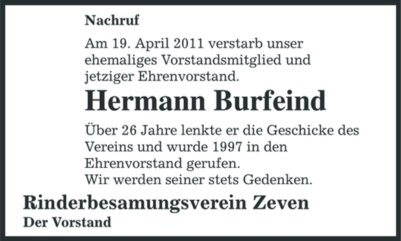 <p>Nachruf Am 19. April 2011 verstarb unser ehemaliges Vorstandsmitglied und jetziger Ehrenvorstand.</p><p>Hermann Burfeind<br />Über 26 Jahre lenkte er die Geschicke des Vereins und wurde 1997 in den Ehrenvorstand gerufen. Wir werden seiner stets Gedenken.</p><p>Rinderbesamungsverein Zeven<br />Der Vorstand</p>
