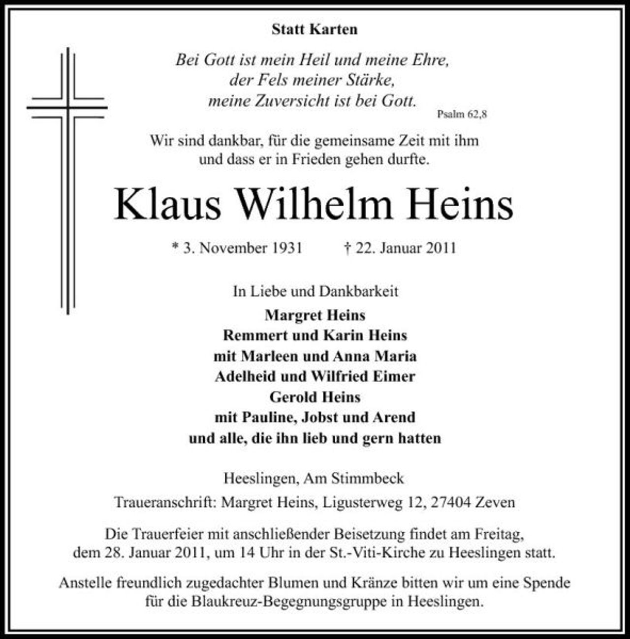 <p>Statt Karten</p><p>Bei Gott ist mein Heil und meine Ehre, der Fels meiner Stärke, meine Zuversicht ist bei Gott.</p><p>Psalm 62,8</p><p>Wir sind dankbar, für die gemeinsame Zeit mit ihm und dass er in Frieden gehen durfte.</p><p>Klaus Wilhelm Heins<br />* 3. November 1931 † 22. Januar 2011 In Liebe und Dankbarkeit Margret Heins Remmert und Karin Heins mit Marleen und Anna Maria Adelheid und Wilfried Eimer Gerold Heins mit Pauline, Jobst und Arend und alle, die ihn lieb und gern hatten Heeslingen, Am Stimmbeck Traueranschrift: Margret Heins, Ligusterweg 12, 27404 Zeven Die Trauerfeier mit anschließender Beisetzung findet am Freitag, dem 28. Januar 2011, um 14 Uhr in der St.-Viti-Kirche zu Heeslingen statt. Anstelle freundlich zugedachter Blumen und Kränze bitten wir um eine Spende für die Blaukreuz-Begegnungsgruppe in Heeslingen.</p>
