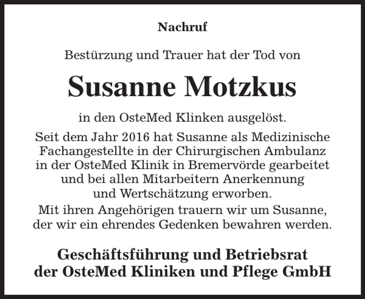 <p>Nachruf<br />Bestürzung und Trauer hat der Tod von</p><p>Susanne Motzkus<br />in den OsteMed Klinken ausgelöst.<br />Seit dem Jahr 2016 hat Susanne als Medizinische<br />Fachangestellte in der Chirurgischen Ambulanz<br />in der OsteMed Klinik in Bremervörde gearbeitet<br />und bei allen Mitarbeitern Anerkennung<br />und Wertschätzung erworben.<br />Mit ihren Angehörigen trauern wir um Susanne,<br />der wir ein ehrendes Gedenken bewahren werden.</p><p>Geschäftsführung und Betriebsrat<br />der OsteMed Kliniken und Pflege GmbH</p>