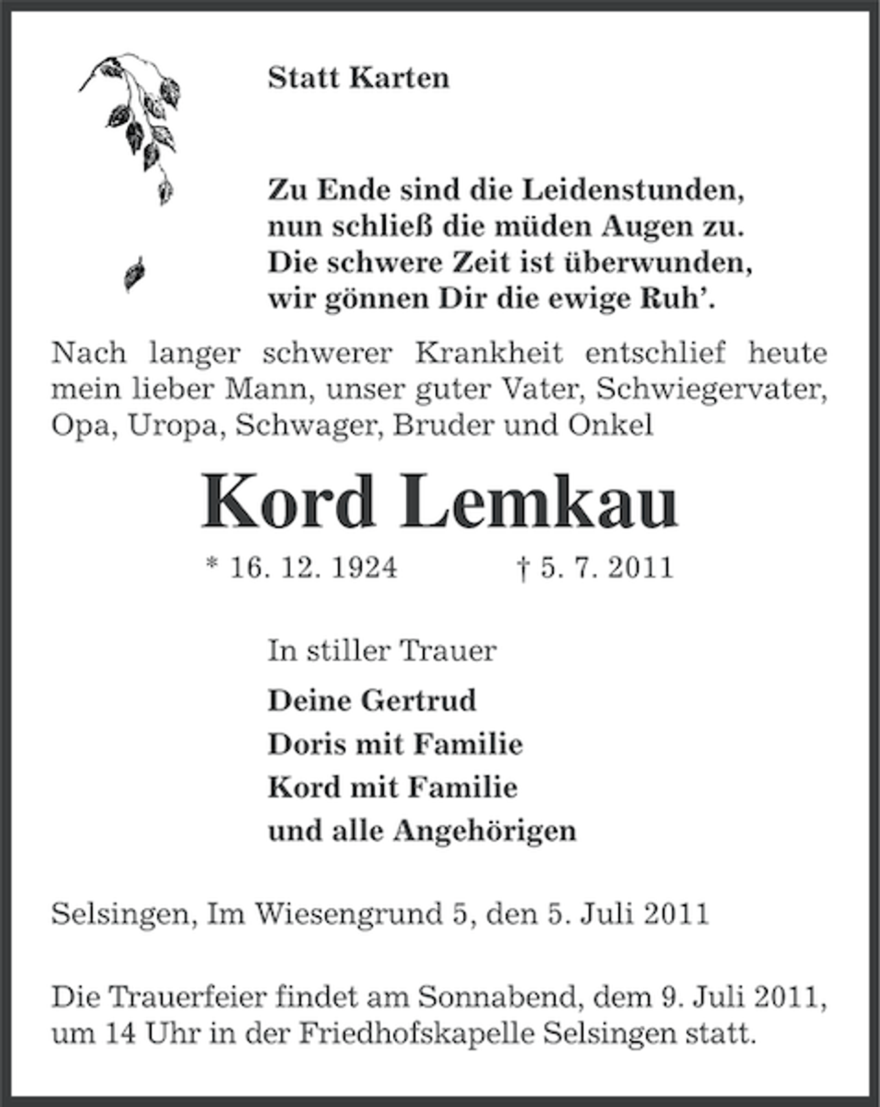 <p>Statt Karten</p><p>Zu Ende sind die Leidenstunden,<br />nun schließ die müden Augen zu.<br />Die schwere Zeit ist überwunden,<br />wir gönnen Dir die ewige Ruh’.<br />Nach langer schwerer Krankheit entschlief heute<br />mein lieber Mann, unser guter Vater, Schwiegervater,<br />Opa, Uropa, Schwager, Bruder und Onkel</p><p>Kord Lemkau<br />* 16. 12. 1924</p><p>† 5. 7. 2011</p><p>In stiller Trauer<br />Deine Gertrud<br />Doris mit Familie<br />Kord mit Familie<br />und alle Angehörigen<br />Selsingen, Im Wiesengrund 5, den 5. Juli 2011<br />Die Trauerfeier findet am Sonnabend, dem 9. Juli 2011,<br />um 14 Uhr in der Friedhofskapelle Selsingen statt.</p>
