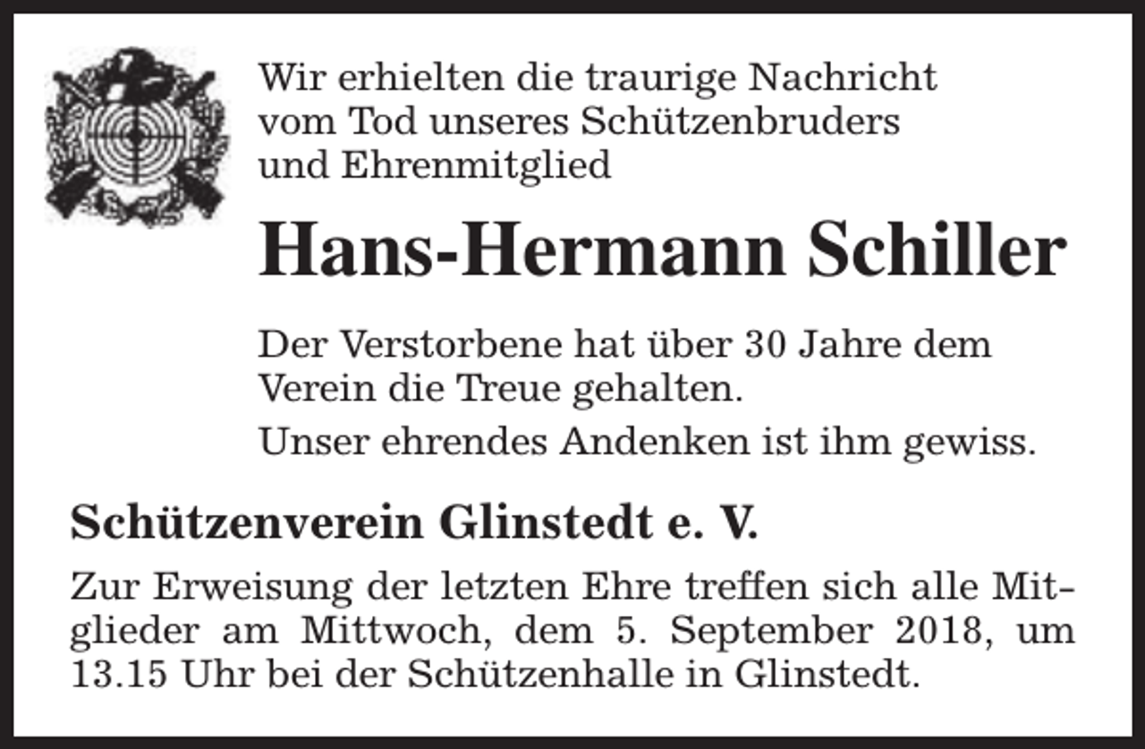 <p>Wir erhielten die traurige Nachricht<br />vom Tod unseres Schützenbruders<br />und Ehrenmitglied</p><p>Hans-Hermann Schiller<br />Der Verstorbene hat über 30 Jahre dem<br />Verein die Treue gehalten.<br />Unser ehrendes Andenken ist ihm gewiss.</p><p>Schützenverein Glinstedt e. V.<br />Zur Erweisung der letzten Ehre treffen sich alle Mitglieder am Mittwoch, dem 5. September 2018, um<br />13.15 Uhr bei der Schützenhalle in Glinstedt.</p>