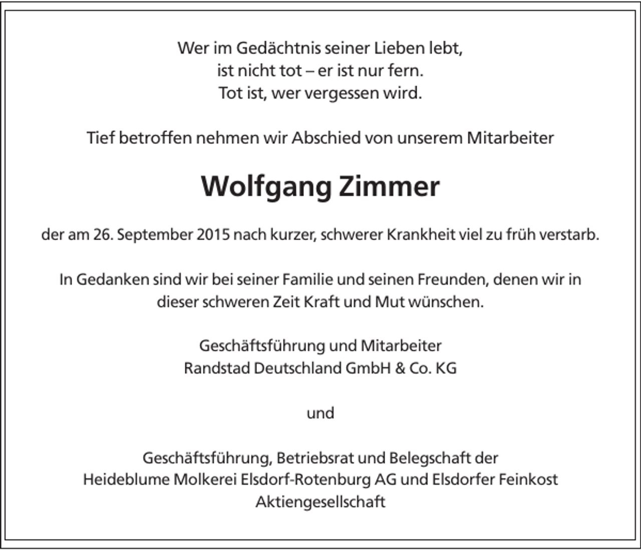 <p>Wer im Gedächtnis seiner Lieben lebt,<br />ist nicht tot – er ist nur fern.<br />Tot ist, wer vergessen wird.<br />Tief betroffen nehmen wir Abschied von unserem Mitarbeiter</p><p>Wolfgang Zimmer<br />der am 26. September 2015 nach kurzer, schwerer Krankheit viel zu früh verstarb.</p><p>In Gedanken sind wir bei seiner Familie und seinen Freunden, denen wir in<br />dieser schweren Zeit Kraft und Mut wünschen.<br />Geschäftsführung und Mitarbeiter<br />Randstad Deutschland GmbH &amp; Co. KG<br />und<br />Geschäftsführung, Betriebsrat und Belegschaft der<br />Heideblume Molkerei Elsdorf-Rotenburg AG und Elsdorfer Feinkost<br />Aktiengesellschaft</p>