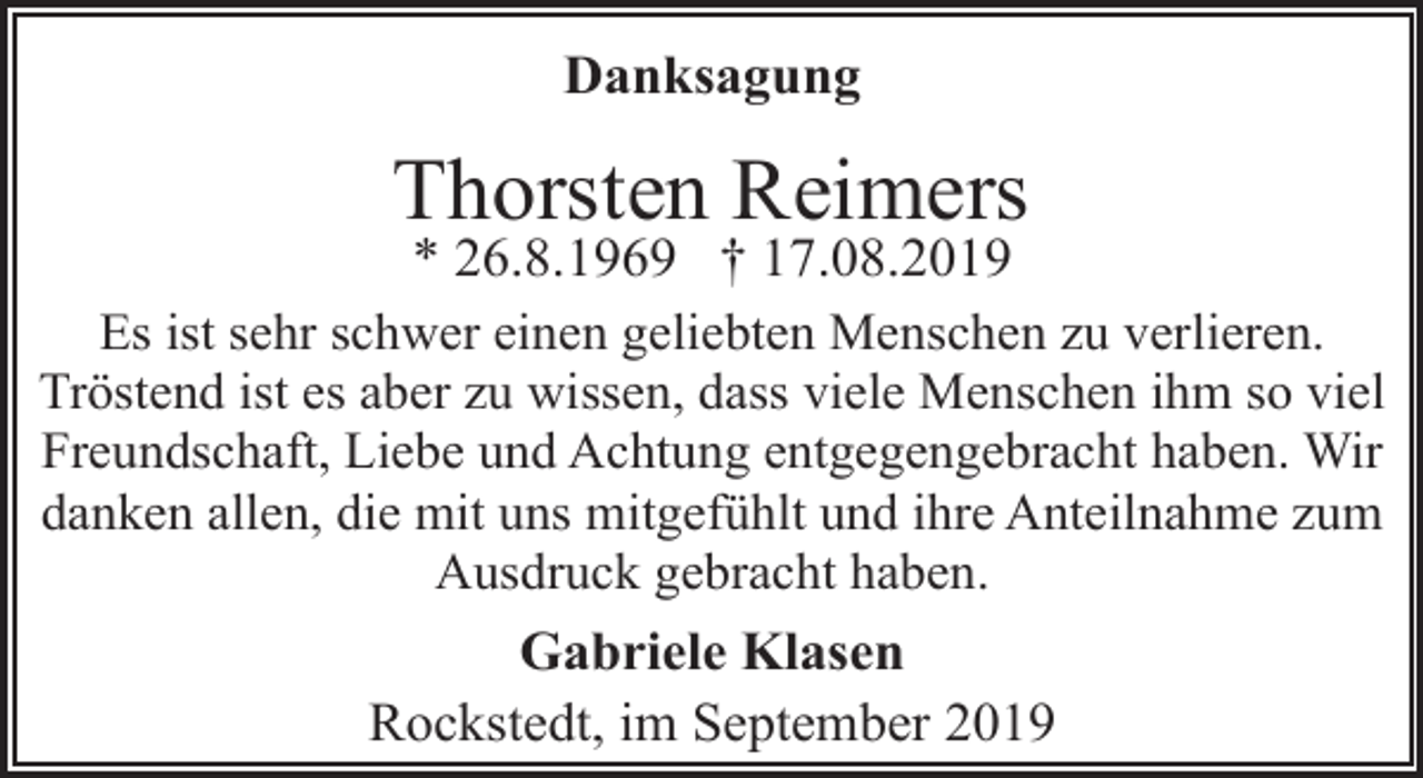 <p>Danksagung</p><p>Thorsten Reimers<br />* 26.8.1969 † 17.08.2019</p><p>Es ist sehr schwer einen geliebten Menschen zu verlieren.<br />Tröstend ist es aber zu wissen, dass viele Menschen ihm so viel<br />Freundschaft, Liebe und Achtung entgegengebracht haben. Wir<br />danken allen, die mit uns mitgefühlt und ihre Anteilnahme zum<br />Ausdruck gebracht haben.</p><p>Gabriele Klasen<br />Rockstedt, im September 2019</p>