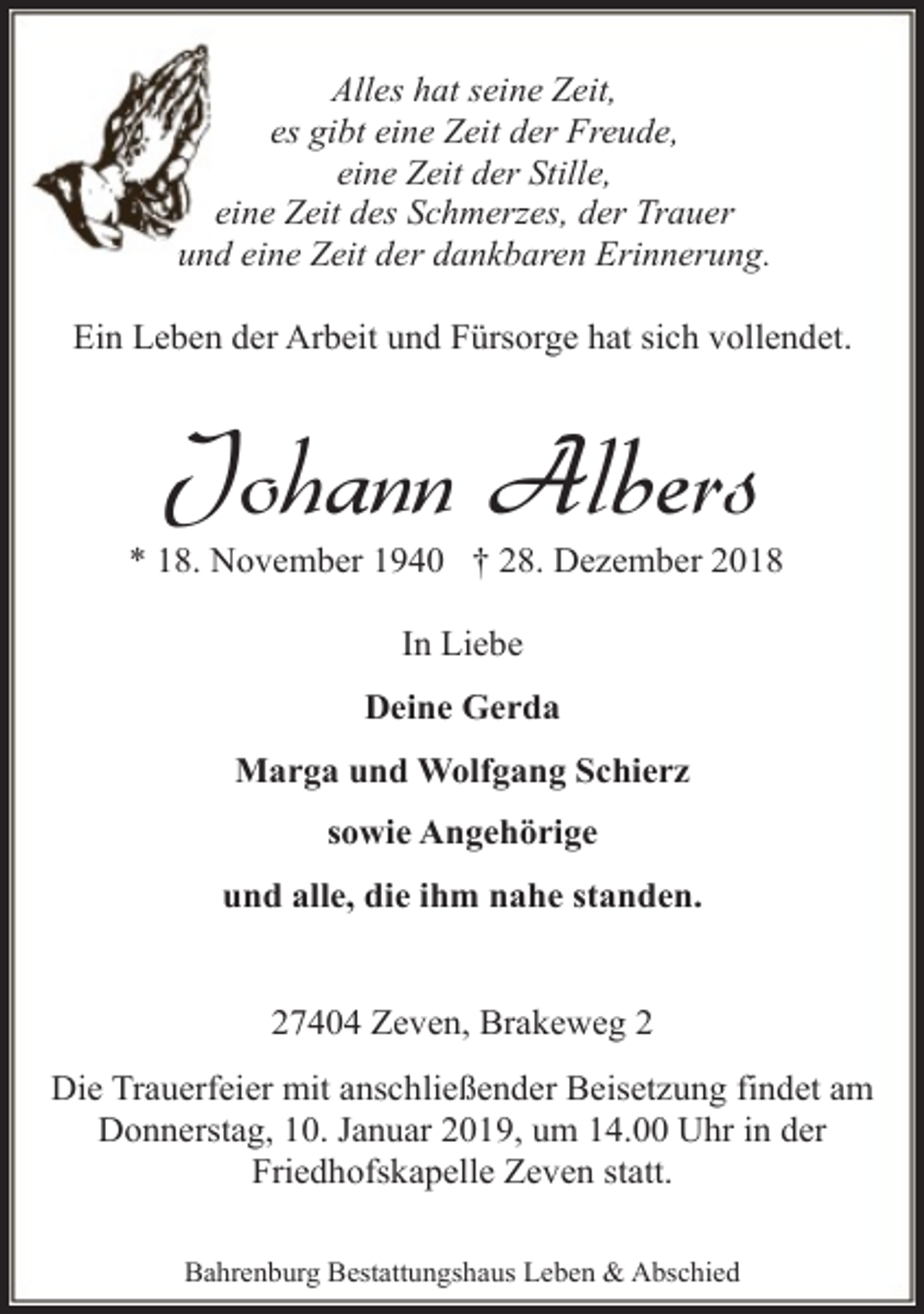 <p>Alles hat seine Zeit,<br />es gibt eine Zeit der Freude,<br />eine Zeit der Stille,<br />eine Zeit des Schmerzes, der Trauer<br />und eine Zeit der dankbaren Erinnerung.<br />Ein Leben der Arbeit und Fürsorge hat sich vollendet.</p><p>Johann Albers</p><p>* 18. November 1940 † 28. Dezember 2018<br />In Liebe<br />Deine Gerda<br />Marga und Wolfgang Schierz<br />sowie Angehörige<br />und alle, die ihm nahe standen.<br />27404 Zeven, Brakeweg 2<br />Die Trauerfeier mit anschließender Beisetzung findet am<br />Donnerstag, 10. Januar 2019, um 14.00 Uhr in der<br />Friedhofskapelle Zeven statt.<br />Bahrenburg Bestattungshaus Leben &amp; Abschied</p>