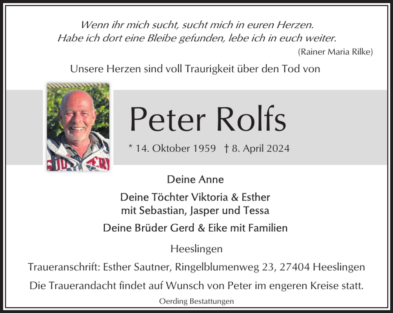 <p>Wenn ihr mich sucht, sucht mich in euren Herzen.<br />Habe ich dort eine Bleibe gefunden, lebe ich in euch weiter.<br />(Rainer Maria Rilke)</p><p>Unsere Herzen sind voll Traurigkeit über den Tod von</p><p>Peter Rolfs<br />* 14. Oktober 1959 † 8. April 2024</p><p>Heeslingen<br />Traueranschrift: Esther Sautner, Ringelblumenweg 23, 27404 Heeslingen<br />Die Trauerandacht findet auf Wunsch von Peter im engeren Kreise statt.<br />Oerding Bestattungen</p>