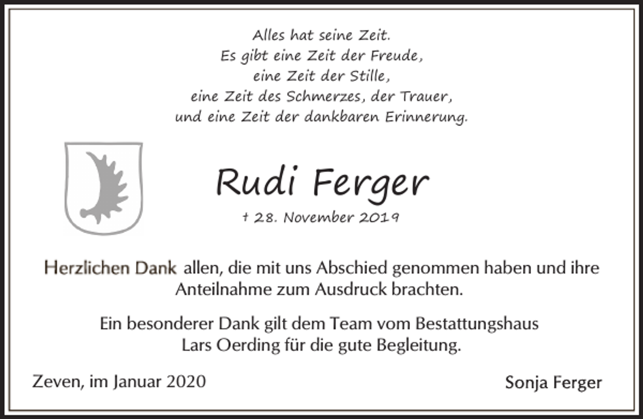 <p>Alles hat seine Zeit.<br />Es gibt eine Zeit der Freude,<br />eine Zeit der Stille,<br />eine Zeit des Schmerzes, der Trauer,<br />und eine Zeit der dankbaren Erinnerung.</p><p>Rudi Ferger<br />† 28. November 2019</p><p>allen, die mit uns Abschied genommen haben und ihre<br />Anteilnahme zum Ausdruck brachten.<br />Ein besonderer Dank gilt dem Team vom Bestattungshaus<br />Lars Oerding für die gute Begleitung.<br />Zeven, im Januar 2020</p>