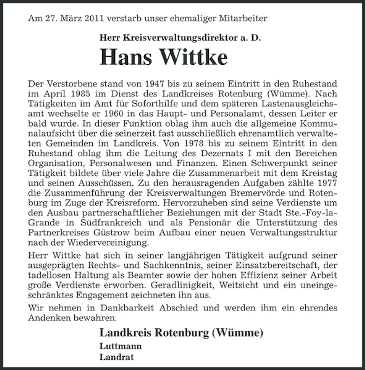 <p>Am 27. März 2011 verstarb unser ehemaliger Mitarbeiter</p><p>Herr Kreisverwaltungsdirektor a. D.</p><p>Hans Wittke<br />Der Verstorbene stand von 1947 bis zu seinem Eintritt in den Ruhestand im April 1985 im Dienst des Landkreises Rotenburg (Wümme). Nach Tätigkeiten im Amt für Soforthilfe und dem späteren Lastenausgleichsamt wechselte er 1960 in das Haupt- und Personalamt, dessen Leiter er bald wurde. In dieser Funktion oblag ihm auch die allgemeine Kommunalaufsicht über die seinerzeit fast ausschließlich ehrenamtlich verwalteten Gemeinden im Landkreis. Von 1978 bis zu seinem Eintritt in den Ruhestand oblag ihm die Leitung des Dezernats I mit den Bereichen Organisation, Personalwesen und Finanzen. Einen Schwerpunkt seiner Tätigkeit bildete über viele Jahre die Zusammenarbeit mit dem Kreistag und seinen Ausschüssen. Zu den herausragenden Aufgaben zählte 1977 die Zusammenführung der Kreisverwaltungen Bremervörde und Rotenburg im Zuge der Kreisreform. Hervorzuheben sind seine Verdienste um den Ausbau partnerschaftlicher Beziehungen mit der Stadt Ste.-Foy-laGrande in Südfrankreich und als Pensionär die Unterstützung des Partnerkreises Güstrow beim Aufbau einer neuen Verwaltungsstruktur nach der Wiedervereinigung. Herr Wittke hat sich in seiner langjährigen Tätigkeit aufgrund seiner ausgeprägten Rechts- und Sachkenntnis, seiner Einsatzbereitschaft, der tadellosen Haltung als Beamter sowie der hohen Effizienz seiner Arbeit große Verdienste erworben. Geradlinigkeit, Weitsicht und ein uneingeschränktes Engagement zeichneten ihn aus. Wir nehmen in Dankbarkeit Abschied und werden ihm ein ehrendes Andenken bewahren.</p><p>Landkreis Rotenburg (Wümme)<br />Luttmann Landrat</p>