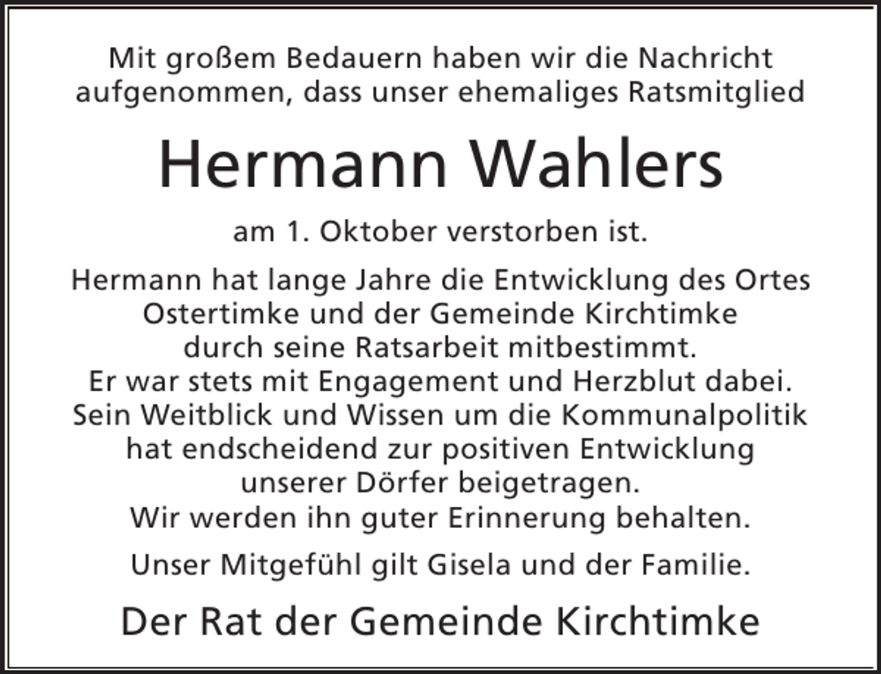 <p>Mit großem Bedauern haben wir die Nachricht<br />aufgenommen, dass unser ehemaliges Ratsmitglied</p><p>Hermann Wahlers<br />am 1. Oktober verstorben ist.<br />Hermann hat lange Jahre die Entwicklung des Ortes<br />Ostertimke und der Gemeinde Kirchtimke<br />durch seine Ratsarbeit mitbestimmt.<br />Er war stets mit Engagement und Herzblut dabei.<br />Sein Weitblick und Wissen um die Kommunalpolitik<br />hat endscheidend zur positiven Entwicklung<br />unserer Dörfer beigetragen.<br />Wir werden ihn guter Erinnerung behalten.<br />Unser Mitgefühl gilt Gisela und der Familie.</p><p>Der Rat der Gemeinde Kirchtimke</p>