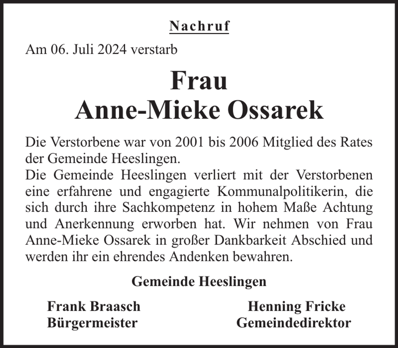 <p>Nachruf<br />Am 06. Juli 2024 verstarb</p><p>Frau<br />Anne-Mieke Ossarek<br />Die Verstorbene war von 2001 bis 2006 Mitglied des Rates<br />der Gemeinde Heeslingen.<br />Die Gemeinde Heeslingen verliert mit der Verstorbenen<br />eine erfahrene und engagierte Kommunalpolitikerin, die<br />sich durch ihre Sachkompetenz in hohem Maße Achtung<br />und Anerkennung erworben hat. Wir nehmen von Frau<br />Anne-Mieke Ossarek in großer Dankbarkeit Abschied und<br />werden ihr ein ehrendes Andenken bewahren.<br />Gemeinde Heeslingen<br />Frank Braasch<br />Bürgermeister</p><p>Henning Fricke<br />Gemeindedirektor</p>