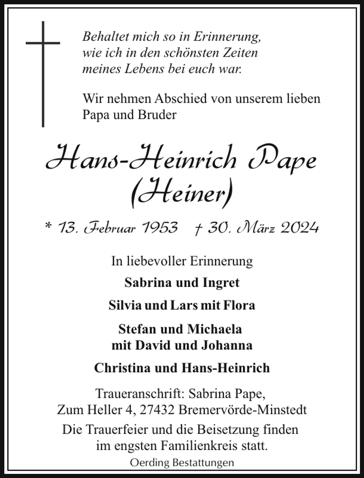 <p>Behaltet mich so in Erinnerung,<br />wie ich in den schönsten Zeiten<br />meines Lebens bei euch war.<br />Wir nehmen Abschied von unserem lieben<br />Papa und Bruder</p><p>Hans-Heinrich Pape<br />(Heiner)<br />* 13. Februar 1953 † 30. März 2024<br />In liebevoller Erinnerung<br />Sabrina und Ingret<br />Silvia und Lars mit Flora<br />Stefan und Michaela<br />mit David und Johanna<br />Christina und Hans-Heinrich<br />Traueranschrift: Sabrina Pape,<br />Zum Heller 4, 27432 Bremervörde-Minstedt<br />Die Trauerfeier und die Beisetzung finden<br />im engsten Familienkreis statt.<br />Oerding Bestattungen</p>