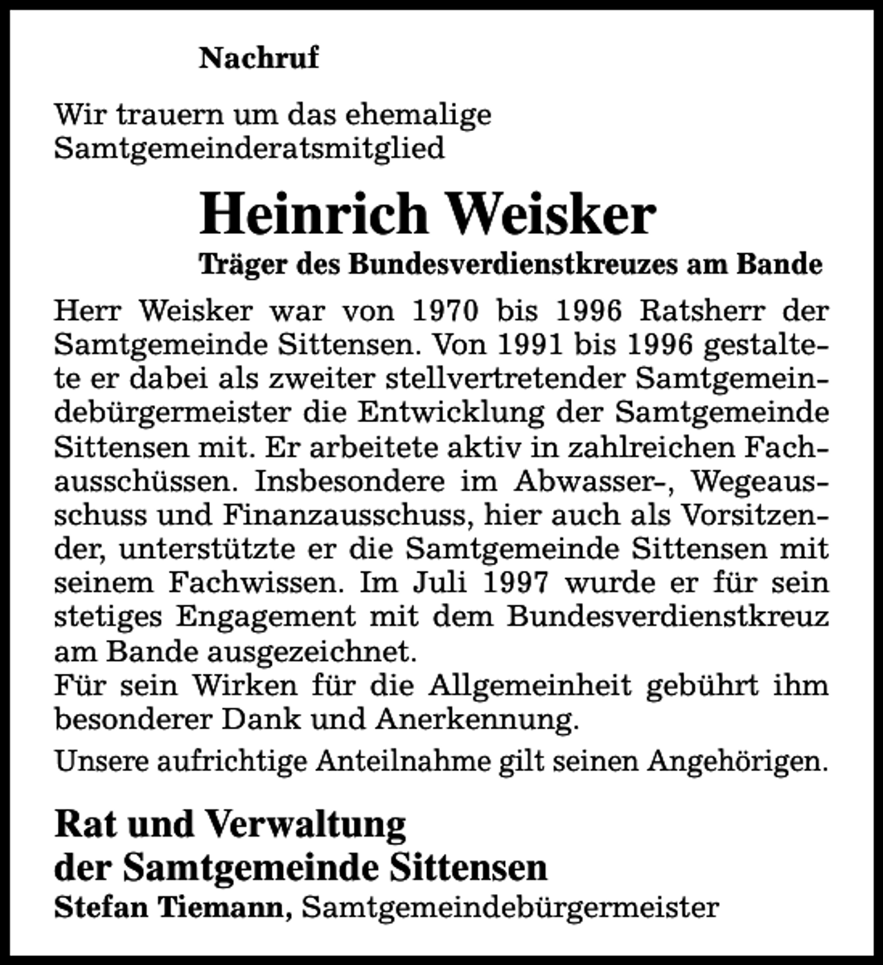 <p>Nachruf<br />Wir trauern um das ehemalige<br />Samtgemeinderatsmitglied</p><p>Heinrich Weisker</p><p>Träger des Bundesverdienstkreuzes am Bande</p><p>Herr Weisker war von 1970 bis 1996 Ratsherr der<br />Samtgemeinde Sittensen. Von 1991 bis 1996 gestaltete er dabei als zweiter stellvertretender Samtgemeindebürgermeister die Entwicklung der Samtgemeinde<br />Sittensen mit. Er arbeitete aktiv in zahlreichen Fachausschüssen. Insbesondere im Abwasser-, Wegeausschuss und Finanzausschuss, hier auch als Vorsitzender, unterstützte er die Samtgemeinde Sittensen mit<br />seinem Fachwissen. Im Juli 1997 wurde er für sein<br />stetiges Engagement mit dem Bundesverdienstkreuz<br />am Bande ausgezeichnet.<br />Für sein Wirken für die Allgemeinheit gebührt ihm<br />besonderer Dank und Anerkennung.<br />Unsere aufrichtige Anteilnahme gilt seinen Angehörigen.</p><p>Rat und Verwaltung<br />der Samtgemeinde Sittensen</p><p>Stefan Tiemann, Samtgemeindebürgermeister</p>
