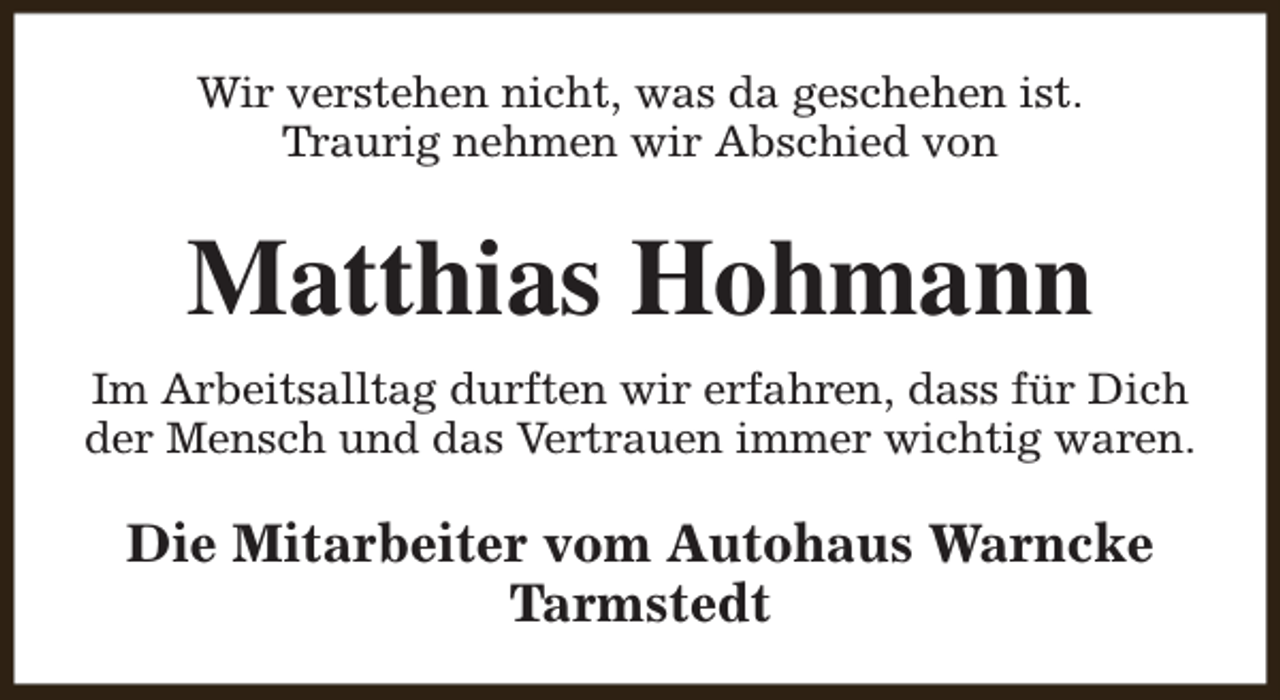 <p>Wir verstehen nicht, was da geschehen ist.<br />Traurig nehmen wir Abschied von</p><p>Matthias Hohmann<br />Im Arbeitsalltag durften wir erfahren, dass für Dich<br />der Mensch und das Vertrauen immer wichtig waren.</p><p>Die Mitarbeiter vom Autohaus Warncke<br />Tarmstedt</p>