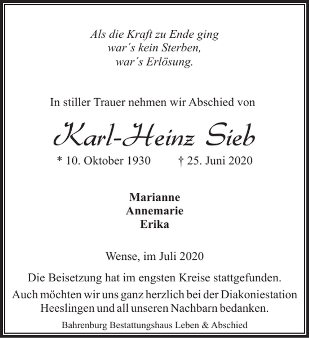 <p>Als die Kraft zu Ende ging<br />war´s kein Sterben,<br />war´s Erlösung.<br />In stiller Trauer nehmen wir Abschied von</p><p>Karl-Heinz Sieb<br />* 10. Oktober 1930</p><p>† 25. Juni 2020</p><p>Marianne<br />Annemarie<br />Erika<br />Wense, im Juli 2020<br />Die Beisetzung hat im engsten Kreise stattgefunden.<br />Auch möchten wir uns ganz herzlich bei der Diakoniestation<br />Heeslingen und all unseren Nachbarn bedanken.<br />Bahrenburg Bestattungshaus Leben &amp; Abschied</p>