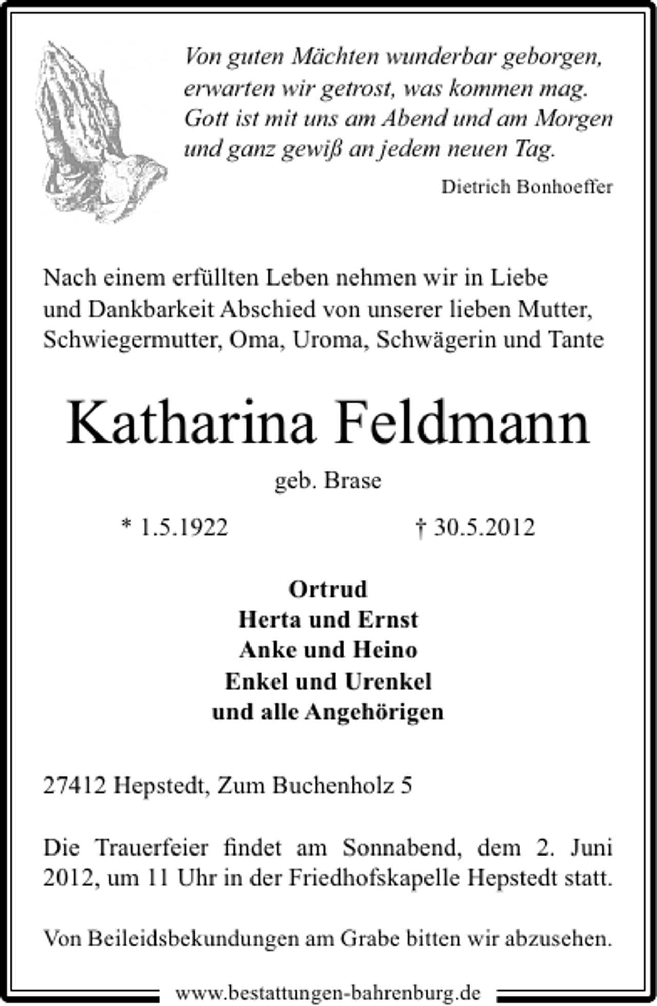 <p>Von guten Mächten wunderbar geborgen,<br />erwarten wir getrost, was kommen mag.<br />Gott ist mit uns am Abend und am Morgen<br />und ganz gewiß an jedem neuen Tag.<br />Dietrich Bonhoeffer</p><p>Nach einem erfüllten Leben nehmen wir in Liebe<br />und Dankbarkeit Abschied von unserer lieben Mutter,<br />Schwiegermutter, Oma, Uroma, Schwägerin und Tante</p><p>Katharina Feldmann<br />geb. Brase</p><p>* 1.5.1922</p><p>† 30.5.2012</p><p>Ortrud<br />Herta und Ernst<br />Anke und Heino<br />Enkel und Urenkel<br />und alle Angehörigen<br />27412 Hepstedt, Zum Buchenholz 5<br />Die Trauerfeier ﬁndet am Sonnabend, dem 2. Juni<br />2012, um 11 Uhr in der Friedhofskapelle Hepstedt statt.<br />Von Beileidsbekundungen am Grabe bitten wir abzusehen.<br />www.bestattungen-bahrenburg.de</p>