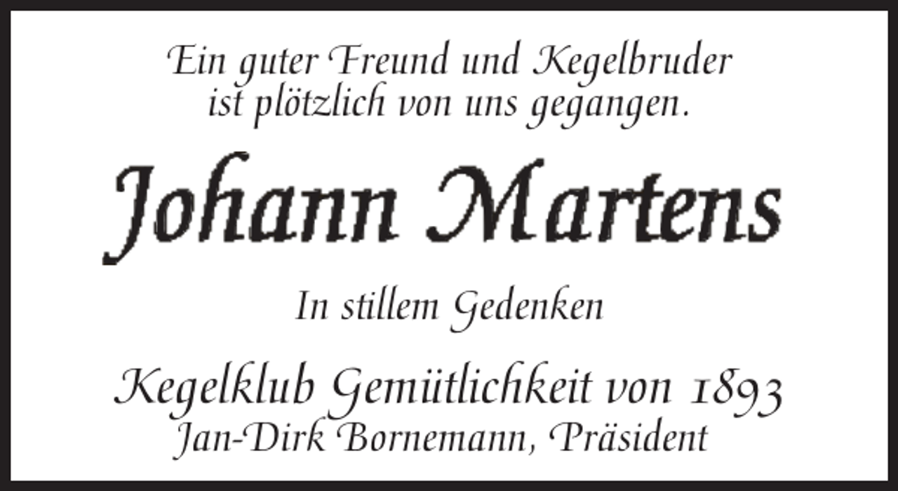 <p>Ein guter Freund und Kegelbruder<br />ist plötzlich von uns gegangen.</p><p>J o h a n n M a r t en s<br />In stitillem Gedenken</p><p>Kegelklub Gemütlichkeit von 1893<br />Jan-Dirk Bornemann, Präsident</p>