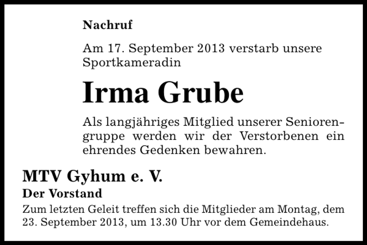 <p>Nachruf<br />Am 17. September 2013 verstarb unsere<br />Sportkameradin</p><p>Irma Grube<br />Als langjähriges Mitglied unserer Seniorengruppe werden wir der Verstorbenen ein<br />ehrendes Gedenken bewahren.</p><p>MTV Gyhum e. V.<br />Der Vorstand</p><p>Zum letzten Geleit treffen sich die Mitglieder am Montag, dem<br />23. September 2013, um 13.30 Uhr vor dem Gemeindehaus.</p>
